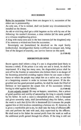 Succession 169
SUCCESSION
Rules for succession: Unless there are dangers in it, succession of the
eldest son is praiseworthy.
An only son, if he is wicked, shall not [under any circumstances] be
installed on the throne.
An old or sick king shall get a child begotten on his wife by one of the
following: his mother's kinsman, a close relation [of the same gotra1]
or a virtuous neighbouring prince.
A king with many sons acts in the best interests [of the kingdom] only
if he removes a wicked one from the succession .
Sovereignty can [sometimes] be devolved on the royal family
[collectively] . An (oligarchic] family is difficult to conquer and, being
free of the dangers of anarchy, can survive forever on this earth.
{1.17.50-53}
DISGRUNTLED SONS
Secret agents shall inform a king if a son is disgruntled (and likely to
become a rebel] . If the prince is an only son and is loved, he shall be
imprisoned. If a king has many sons, the disgruntled prince shall be
sent off to the frontier or somewhere else [where there is no danger of
his becoming powerful] avoiding regions where he can cause a distur­
bance or where the people may adopt him as a native son, or use him
as a bargaining counter in order to increase their power. If the dis­
gruntled son has good personal qualities, he shall be made the Chief of
Defence or heir-apparent [to assure him of his succession without
having to rebel against his father] . {t.17.40-43}
A son unjustly treated: [It may so happen, sometimes, that a prince
of good qualities and worthy of succeeding the king is unjustly treated
by his father. In such a case:] a disciplined prince, who is harassed
and given unworthy tasks, shall [nevertheless] obey his father, unless
the work is such that (i) his life is threatened (ii) it arouses the people
against him or (iii) involves committing a heinous sin. If, however, he
is given a worthwhile job to do, he shall take the help of efficient offi­
cers and perform the task with zeal, duly supervised by the officers.
He shall send to his father the normal profit from the work as well as
the additional profit gained through his efforts. If the king is still not
 