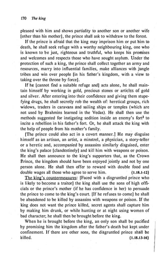 170 The king
pleased with him and shows partiality to another son or another wife
[other than his mother] , the prince shall ask to withdraw to the forest.
If the prince is afraid that the king may imprison him or put him to
death, he shall seek refuge with a worthy neighbouring king, one who
is known to be just, righteous and truthful, who keeps his promises
and welcomes and respects those who have sought asylum. Under the
protection of such a king, the prince shall collect together an army and
resources, marry into influential families, make alliances with jungle
tribes and win over people [in his father's kingdom, with a view to
taking over the throne by force] .
If he [cannot find a suitable refuge and] acts alone, he shall main­
tain himself by working in gold, precious stones or articles of gold
and silver. After entering into their confidence and giving them stupe­
fying drugs, he shall secretly rob the wealth of: heretical groups, rich
widows, traders in caravans and sailing ships or temples (which are
not used by Brahmins learned in the Vedas). He shall then use the
methods suggested for instigating sedition inside an enemy's fort2 to
incite a rebellion in his father's fort. Or, he shall attack the king with
the help of people from his mother's family.
[The prince could also act in a covert manner.] He may disguise
himself as an artisan, an artist, a minstrel, a physician, a story-teller
or a heretic and, accompanied by assassins similarly disguised, enter
the king's palace [clandestinely] and kill him with weapons or poison.
He shall then announce to ttie king's supporters that, as the Crown
Brince, the kingdom should have been enjoyed jointly and not by one
person alone. He shall then offer to reward with double food and
double wages all those who agree to serve him. {1.18.1-12}
The kin2's countermeasures: [Faced with a disgruntled prince who
is likely to become a traitor] the king shall .use the sons of hi.gh offi­
cials or the prince's mother (if h.e has confidence in her) to persuade
the prince to come to the king's court. [If he refuses to come] he shall
be abal)doned to be killed by assassins with weapons or poison. If the
king does not want the prince killed, secret agents shall capture him
by making him drunk, or while hunting or at night using women of
bad character; he shall then be brought before the king.
When he is brought before the king, an only son shall be pacified
by promising him the kingdom after the father's death but kept under
confinement. If there are other sons., the disgruntled prince shall be
killed. {1.18.13-16}
 
