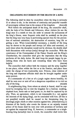 Succession 171
ORGANIZING SUCCESSION ON THE DEATH OF A KING
The following shall be done by councillors when the king is seriously
ill or about to die, in the interests of continuity and peaceful transfer
of sovereignty without loss to the corpus of the kingdom. . {S.6.1,23}
Well before the anticipated death of the king, the councillor shall,
with the help of his friends and followers, allow visitors [to see the
king] once in a month or two; [in order to conceal the seriousness of
the king's illness, more frequent visits shall be avoided] on the plea
that the king was very busy in performing special rites for the preven­
tion of national calamities, the destruction of enemies, long life or
getting a son. When [unavoidably] necessary, a double of the king
may be shown to the people and envoy� (of allies and enemies), at
such times when the deception would not be obvious; the double shall
hold discussions with envoys [only] through the councillor. With the
connivance of the Commandant of the Palace Guards and the King's
Chamberlain, the councillor shall give the impression that the king
performs all his daily duties. He shall keep the people happy by pu­
nishing _ those who do harm and rewarding those who have been
helpfuL {S.6.2-6}
The councillor shall collect both the treasury and the army together
in one place, either within the fort or at the frontier, and place them
under the charge of two trustworthy men. Princes, close relatives of
the king and important officials shall also be brought together under
some pretext. {S.6.7}
If a commander of a fort or of a jungle region shows hostility, he
shall be won over or sent off on a dangerous expedition or to visit an
ally of the king. {S.6.8,9}
A neighbouring king, from whom an attack. is feared, shall be cap­
tured by inveigling him to visit the kingdom for a festival, wedding,
elephant hunt, horse sale or land grant; or, he shall be captured by an
ally. Then, an agreement, which is not treasonable [i.e. not against
the interests of the dying king] ' can be concluded with him. [If this is
not possible] trouble shall be caused to the threatening king by
[incitin�] jungle chiefs or other enemies against him. [Alternatively,] a
kinsman of his family who covets the throne or an unjustly treated
prince of his house shall be won over with promises of territory and
set against the suspected king. If, however, a commander or a neigh­
bouring king [actually] rises in revolt, the councillor shall invite him
 