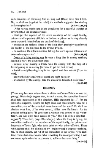 172 The king
with promises of crowning him as king and [then] have him killed.
Or, he shall use [against the rebel] the methods suggested for dealing
with conspiracies.3 {5.6.10-13,16,17}
[After having made sure of the conditions for a peaceful transfer of .
sovereignty,] the councillor shall:
- first get the support of the other members of the royal family,
princes and important officials to declare a prince as having already
been crowned [even before the death of the king],
- announce the serious illness of the king after gradually transferring
the burden of the kingdom to the Crown Prince,
- or continue the administration, taking due care against internal and
external conspiracies.4 , {5.6.14,18,15}
Death of a king during war In case a king dies in enemy territory
[during a war], the councillor shall:
- retreat, after making a treaty with the enemy with the help of a
friend posing as an enemy [in order to get the best terms],
- install a neighbouring king in the capital and then retreat [from the
war],
- crown the heir-apparent [at once] and fight back; or
- if attacked by the enemy, take the measures described elsewhere.5
.
{5.6.19-22}
REGENCY
[There may be cases where there is either no Crown Prince or one too
young.] Bharadvaja argues that, in such a case, the councillor himself
shall take possession .of the kingdom. [His argument is:] If, for the
sake of a kingdom, fathers can fight sons, and sons fathers, why not a
councillor, one of the principal constituents of the state? He shall not
disdain what has, of its own accord, fallen into - his hands. As the
popular saying goes: 'If you scorn a_ woman who comes to you volun­
tarily, she will only heap curses on you . ' [So it is with a kingdom -
rajyasri6] Therefore, [says Bharadvaja,] when the king is dying, the
councillor shall make the members of the royal family, the princes and
important officers fight with each other or with other offic;:ers. Those
who .oppose shall be eliminated by [engineering] a popular uprising.
Or, he shall secretly get rid of the contenders to the throne. 'The right
time comes but once to one·who is waiting for an opportunity; it will
not come again when he next wants to achieve the same thing. '
{5.6.24-31}
 