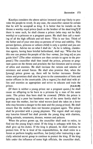 Succession l73
Kautilya considers the above a.dvice immoral and on,e likely to pro­
voke the people to revolt. In any case, the councillor cannot be certain
that he will be accepted as king. It is better that he installs on the
throne a worthy royal prince [such as the brother of the dead king?] If
there is none such, he shall choose a prince (who may not be fully
worthy) or a princess or a pregnant queen. He shall then call a meet­
ing of all the high officials and tell them: 'This is our fate. Think of
the father and of your own duty as persons of virtue and nobility. This
person [prince, princess or unborn child] is only a symbol and you are
the masters. Advise me on what I shall do. ' As he is talking, clandes­
tine agents, having been briefed beforehand, shall say: 'Who else but
this one can protect the people of the four varnas, [so long as] as you
guide him? ' [The other ministers are then certain to agree to the pro­
posal.] The councillor shall then install the prince, princess or preg­
nant queen on the throne and proclain:i the fact kinsmen and to envoys
of allies and enemies. He shall increase the rations and salaries of
ministers and armed forces. He shaU also promise that, when the
[young] prince grows up, there will be further increases. Similar
raises and promises shall also be given to the commanders of forts and
senior officers in the countryside . [As -a regent,] he shall deal with al­
lies and enemies as appropriate and strive to educate and train the
prince. {5.6.32-39}
[If there is neither a young prince nor a pregnant queen,] he shall
cause an offspring to be born to a princess by a man of the same
caste. The prince thus born shall be crowned . [While the prince is
growing up,] a poor but handsome man of the same family shall be
kept near the mother, lest her mind wavers [and she takes on a lover
who may become a danger to the state and the young prince]. He shall
ensure that the mother does not become pregnant again. The ·prince
shall be provided with a young playmate. The regent shall not enjoy
any luxuries himself but shall provide the young king with chariots,
riding animals, ornaments, dresses, women and palaces.
When the prince grows up, the councillor shall seek to retire, to
find out the young king's mind. If the king is unhappy with him, he
shall give up his duties. If the king is pleased, he shall continue to
· protect him. If he is tired of his responsibilities, he shall retire to a
forest or perform lengthy sacrifices, but [only] after instructing a spe­
cially selected secret group to continue to protect the king. If the king
falls under the influence of some high officials, the councillor shall,
 