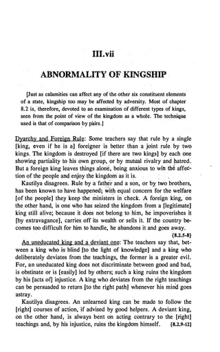 III�vii
ABNORMALITY OF KINGSHIP
[Just as calamities can affect any of the other six constituent elements
of a state, kingship too may be affected by adversity. Most of chapter
8.2 is, therefore, devoted tQ an examination of different types of kings,
seen from the point of view of the kingdom as a whole. The technique
used is that of comparison
.
by pairs.]
Dyarchy and Foreign Rule: Some teachers say that rule by a single
[king, even if he is a] foreigner is better than a joint rule by two
kings. The kingdom is destroyed [if there··are two kings] by each one
showing partiality to his own group, or by mutual rivalry and �atred.
But a foreign king leaves things alon�, being anxious to win th� affec­
tion of the people ancl enjoy the kingdom· as it is.
Kautilya disagrees. E,ule by a father and a son, or by two brothers,
has been known to have happe�ed: �it� equal concern for the welfare
[of the people] they keep the ministers in check. A foreign king, on
the other hand, is one who has seized the kingdom from a [legitimate]
king still alive; because it does not belong to him, he impoverishes it
[by extravagance], carries off its wealth or sells it. If the country be­
comes too difficult for him to handle, he abandons it and goes away.
{8.2.5-8}
An uneducated king and a deviant one: The teachers say that, bet­
ween a king who is blind [to the light of knowledge] and a king who
deliberately deviates from the teachings, the former is a greater evil.
For, an uneducated king does not discriminate between good and bad,
is obstinate or is [easily] led by others; such 'a king ruins the kingdom
by his [acts of] injustice. A king who deviates from the right teachings
can be persuaded to retµrn [to the right path] whenever his mind goes
astray.
Kautilya disagrees. An unlearned king can be made to follow the
[right] courses of action, if advised by good helpers. A deviant king,
on the other hand, is always bent on acting contrary to the [right]
teachings and, by his injustice, ruins the kingdom himself. {8.2.9-12]
 