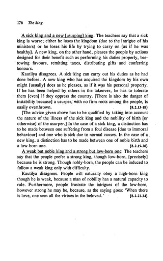 176 The king
A sick king and a new [usurping] king: The teachers say that a sick
king is worse; either he loses the kingdom (due to the intrigue of his
ministers) or ·he loses his life by trying to carry on [as if he was
healthy]. A new king, on the other hand, pleases the people by actions
designed for their benefit such as performing his duties properly, bes-
. towing favours, remitting · taxes, distributing gifts and conferring
honours.
Kautilya disagrees. A sick king can carry out his duties as he had
done before. A new king who _has acquired the kingdom by his own
might [usually] does as he pleases, as if it w�s his personal property.
If he has been helped by others in the takeover, he has to tolerate
them [even] if they oppress the country. [There is also the danger of
instability because] a usurper, with no firm roots among the people, 1s
easily overthrown. {8.2.13-18}
[The advice given above has to be qualified by taking into account
the nature of the illness of the sick king and the nobility of birth [or
otherwise] of the usurper.] In the case of a sick king, a distinction has
to be made between one suffering from a foul disease [due to immoral
behaviour] and one who is sick due to normal causes. In the case of a .
new king, a distinction has to be made between one of noble birth and
a low-born one. {8.2.19-20}
A weak but noble king and a strong but low-born one: The teachers
say that the people prefer a strong king, though low-born, [precisely]
because he is strong. Though nobly-born, the people can be induced to
follow a weak king only with difficulty.
Kautilya disagrees. People will naturally obey a high-born king
· though he is weak, because a rrian of nobility has a natural capacity to
rule. Furthermore, ·people frustrate the intrigues of the low-born,
however strong he may be, because, as the saying goes: 'When there
is love, one sees all the virtues in the beloved. ' {8.2.21-24}
 
