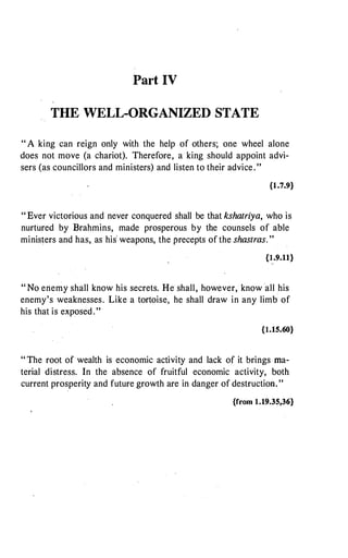 Part IV
THE WELL-ORGANIZED STATE
" A king can reign only with the help of others; one wheel alone
does not move (a chariot). Therefore, a king should appoint advi­
sers (as councillors and ministers) and listen to their advice."
{1.7.9}
" Ever victorious and never conquered shall be that kshatriya, who is
nurtured by Brahmins, made prosperous by the counsels of able
ministers and has, as his' weapons, the precepts of the shastras. "
{I.9.11}
" No enemy shall know his secrets. He shall, however, know all his
enemy's weaknesses. Like a tortoise, he shall draw in any limb of
his that is exposed. "
{1.15.60}
" The root of wealth is economic activity and lack of it brings ma­
terial distress. In the absence of fruitful economic activity, both
current prosperity and future growth are in danger of destruction. "
{from 1.19.35,36}
 