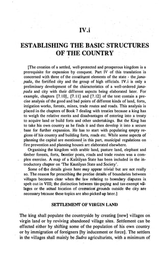 IV.i
ESTABLISHING THE BASIC STRUCTURES
OF THE COUNTRY
[The creation of a settled, well-protected and prosperous kingdom is a
prerequisite for expansion by conquest. Part. IV of this translation is
concerned wjth three of the colll)tityent elements of the state - the jana­
pada, the (ortified city and the group of high officials. IV.i is only a
preliminary development of the characteristics of a well-ordered jana­
pada and city with their different aspects being elaborated later. For
example, chapters {7. 1 0}, {7. 1 1} and {7. 12} of the text contain a pre­
cise analysis of the good and bad points ofdifferent kinds of land, forts,
irJ,"igation Works, forests, mines, trade routes and roads. This analysis is
placed in the chapters of Book 7 dealing with treat.ies because a king has
to weigh the relative merits and disadvantages of entering into a treaty
to acquire land or build forts and other undertakings. But the King has
to take his own country as he finds it and then develop it into a secure
base for further expansion. He .has to start with populating �rripty re­
gions of his country and building forts, roads etc. While some aspects of
pfanning the capital·are mentioned in this part, municipal regulations on
fire prevention and planning houses are elaborated elsewhere,
Organising the kingdom with arable land, ·pasture land, elephant and
.timber forests, forts, f11ontier posts, roads and trade routes was a com­
plex exercise. A map of a Kautilyan State has been included in the in­
troductory chapter on 'The Kautilyan State and Society'.
Some of Ute details given here may appear trivial 'but are not really
so. The reason for prescribing the precise details of boundaries between
villages becomes clear when the· law relating to boundary disputes is
spelt out in VIII; the distinction between tax�paying and tax-exempt vil­
lages or the actual location of cremation'grounds outside the city are
necessary because these topics are also picked up later.]
SETILEMENT OF VIRGIN LAND
The king shall populate the countryside by creating [new] villages on
virgin land or by reviving abandoned village sites. Settlement can be
effected either by shifting some of the population of his own country
or by immigration of foreigners [by inducement or force] . The settlers
in the villages shall mainly be Sudra agriculturists, with a minimum of
 