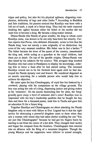 Introduction 17
trigue and policy, but also for his physical ugliness, disgusting
'
com­
plexion, deformity of legs and other limbs. '6 According to Buddhist
and Jain traditions, his parents noticed that Kautilya was born with a
full set of teeth, a mark of a future king. They had the teeth removed
(making him uglier) because either the father or the mother did not
want him to become a king. He became a king-maker instead.
Dhana-Nanda (the Nanda of great wealth), the king to whose court
Kautilya came, was known to be not only base-born but miserly. Cur­
tius reports that Porus, who defeated Alexander, wrote to him that the
Nanda king 'was not merely a man originally of no distinction, but
even1 of the very meanest condition. His father was in fact a barber.'7
The father became the lover of the queen of the country, assassinated
the king and, while acting as a guardian to the royal children, had
them put to death. On top of his ignoble origins, Dhana-Nanda was
also hated by his subjects for his avarice. This arrogant king insulted
Kautilya who had come to Pataliputra to display his knowledge, order.:.
ing him to leave a feast after he had started eating. The incensed
Kautilya vowed not to tie his forelock knot again until he had des­
troyed the Nanda dynasty root and branch. He wandered disguised as
an ascetic searching for a suitable person who would help him to
achieve his objective.
He came upon the boy Chandragupta, of royal line but fostered by a
cowherd, playing with his companions on the village grounds. The
boy was acting the role of a king, dispensing justice and giving orders
to his 'ministers' . On the ascetic beseeching him for alms, the 'king'
grandly gave away a herd of someone else's cows! Kautilya was so
impressed with the boy's leadership qualities that he bought the boy
then and there for a thousand panas, took him to Taxila and gave him
an education fit for a future king.
Together Kautilya and Chandragupta set about attacking the Nanda
kingdom only to meet with failure at first. Legend has it that the right
tactics for destroying a powerful kingdom came to them when they
saw a woman with whom they had taken shelter scolding her son 'You
are just like Chandragupta!' because he had got his fingers burnt by
starting to eat from the centre of a hot dish. They changed their-tactics
and began the conquest from the frontiers. Chandragupta then entered
into an alliance with the King of a mountain kingdom. Though the
young Maurya and his supporters were inferior in armed strength,
 