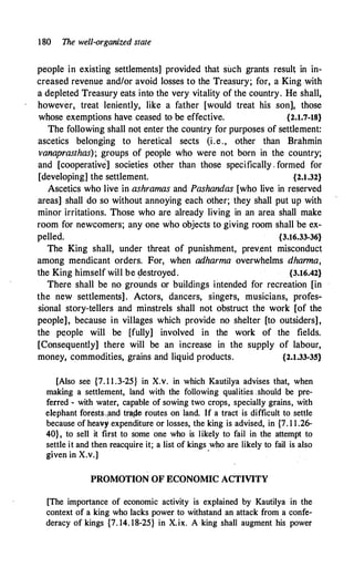 180 The well-organized state
people in existing settlements] provided that such grants result in in­
creased revenue and/or avoid losses to the Treasury; for, a King with
a depleted Treasury eats into the very vitality of the country. He shall,
however, treat leniently, like a father [would treat his son], those
whose exemptions have ceased to be effective. {2.1.7-18}
The following shall not enter the country for purposes of settlement:
ascetics belonging to heretical sects (i.e., other than Brahmin
vanaprasthas); groups of people who were not born in the country;
and [cooperative] societies other than those specifically . formed for
[developing] the settlement. {2.1.32}
Ascetics who live in ashramas and Pashandas [who live in reserved
areas] shall do so without annoying each other; they shall put up with
minor irritations. Those who are already living in an area shall make
room for newcomers; any one who objects to giving room shall be ex­
pelled. {3.16.33"36}
The King shall, under threat of punishment, prev.ent misconduct
among mendicant orders. For, when adharma overwhelms dharma,
the King himself will be �estroyed. {3.16.42}
There shall be no grounds or buildings iritended for recreation [in
the new settlements]. Actors, dancers, singets, musicians, profes­
sional story-tellers and minstrels shall not obstruct the work [of the
people], because in villages which provide no shelter [to outsiders],
the p�ople will be [fully] involved in the work of the fields.
[Consequently] there will be an increase in the supply of labour,
money, commodities, grains and liquid products. {2.1.33-35}
[Also see {7. 1 1 .3-25} in X.v. in which Kautilya advises that, when
making a settlement, land with the following qualities :should be pre­
ferred - with water, capable of sowing two crops, specially grains, with
elephant forests.,and tra_de routes on land. If a tract is difficult to settle
because of heavy.expenditure or losses, the king is advised, in {7. 1 1.26-
40}, to sell it first to some one who is likely to fail in the attempt to
settle it and then reacquire it; a list of kings who are likely to fail is also
given in X.v.]
·
PROMOTION OF ECONOMIC ACTIVITY
[The importance of economic activity is explained by Kautilya in the
context of a king who lacks power to withstand an attack from a confe­
deracy of kings {7. 14. 18-25} in X.ix. A king shall augment his power
 