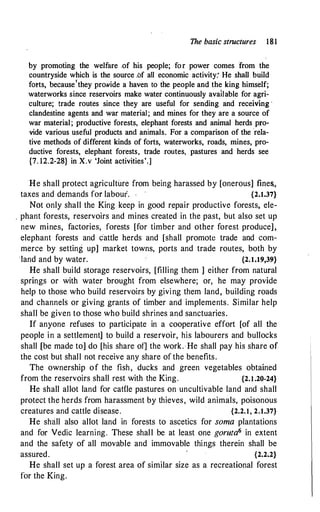 The basic structures 181
by promoting the welfare of his people; for power comes from the
countryside which is the source .bf all economic activity: He shall build
forts, because'they prowide a haven to the people and the king himself;
waterworks since reservoirs make water continuously available for agri­
culture; trade routes since they are useful for sending and receiving ·
clandestine agents and war material; and mines for they are a source of
war material; productive forests, elephant forests and animal herds pro­
vide various useful products and animals. For a comparison of the ·rela­
tive methods of different kinds of forts, waterworks, roads, mines, pro­
ductive forests, elephant forests, trade routes, pastures and herds see
{7. 12.2-28} in X.v 'Joint activities'.]
He shall protect agriculture from being harassed by [onerous] fines.,
taxes and demands for labour. .
·
{2.1.37}
Nbt only shall the King keep in good repair productive forests, ele-
. phant forests, reservoirs and mines created in the past, but also set up
new mines, factories, forests [for timber and other forest produce],
elephant forests and cattle herds and [shall promote trade and com­
merce by setting up] market towns, ports and trade routes, both by
·1and and by water. {2.1.19,39}
He shall build storage reservoirs, [filling them ] either from natural
springs or with water brought from elsewhere; or, he may provide
help to those who build reservoirs by giving them land, building roads
and channels or giving grants of timber and implements. Similar help
shall be given to those who build shrines and sanctuaries.
If anyone refuses to participate in a cooperative effort [of all the
people in a settlement] to build a reservoir, his labourers and bullocks
shall [be made to] do [his share of] the work.·He shall pay his share of
the cost but shall not receive any share of the benefits.
The ownership of the fish, ducks and green vegetables obtained
from the reservoirs shall rest with the King. {2.1.20-24}
He shall allot land for cattle pastures on uncultivable land and shall
protect the herds from harassment by thieves, wild animals, poisonous
creatures and cattle disease. {2.2.1, 2.1.37}
He shall also allot land in forests to ascetics for soma plantations
and for Vedic learning. These shall be at least one goruta6 in extent
and the safety of all movable and immovable things therein shall be
assured. {2.2.2}
He shall set up a forest area of similar size as a recreational forest
for the King.
 