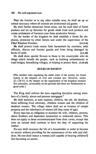 182 The welt-organized state
Near the frontier or in any other suitable area, he shall set up an
animal sanctuary wliere all animals are [welcomed as] guests.
He shall further demarcate forest areas, one for each kind of forest
produce and set up factories for goods made from such produce and
create settlements of foresters near these productive forests.
On the border of the kingdom he shall establish a forest for ele­
phants, protected by other forests and under the supervision of the
Chief Elephant Forester. {2.2.3-6}
He shall protect trade routes from harassment by courtiers, state
officials, thieves and frontier guards and from being damaged by
herds of cattle. {2.1.38}
He shall show special favours to those in the countryside who do
things which benefit the people, such as buil�ing embankments or
road bridges, beautifying villages, or helping to protect them. {3.10.46}
RULES OF SOCIETY
. . .
[The detailed rules regulating the stable order of the society are found
mainly in the chapters on civil and criminal law. However, verses
{2. 1.25-31} in the chapter on the organization of the kingdom mention
five principles, presumably on the grounds that these are fundamental to
good order.]
The King shall enforce the laws regarding discipline among mem-
bers of a family, slaves and persons mortgaged:7
.
He shall maintain, at state expense, children, the old, the destitute,
those suffering from adversity, childless women and the children of
destitute ·women. The village elders shall act as trustees of temple
property and the inheritance of minors (till they come of age).
Every man has an obligation to maintain his wife, children, parents,
minor brothers and dependent· (unmarried or widowed) sisters. This
does not apply to those excommunicated from their varna, except that
even an outcast shall continue to have the duty of supporting his
mother.
No one shall renounce the life of a householder in order to become
an ascetic without providing ·ror the maintenance of his wife and chil­
dren. No one shall induce a woman [still capable of bearing children?]
into becoming an ascetic.
 