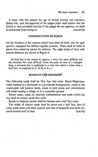 The basic structures 183
/
I
A man, who has passed the age of sexual activity can renounce
family life, with the. �pproval of the judges [who shall ensure that the
.
family is well provided for] but if the judges cfo not approve, he shall
be prevented from doing so. {2.1.25-31}
CONSTRUCTION OF FORTS
On the frontiers of the country [four] forts shall be built, one for each -
quarter, equipped for defence against enemies. These shall be built in
places best suited by nature for deferice. The eight kinds of forts with
natural defences are shown in Figure 5.
[A land fort is the easiest to capture, a river fort more difficult and
the mountain fort most difficult: From the point of view of a besieged
king, a mountain fort is preferable to a river fort which is better than a
land fort, as explained in {7. 12.2} in X.v.]
.ROADS IN THE KINGDOMS
The following roads shall be fifty four feet wide: Royal Highways,
roads leading to a divisional or a provincial headquarters, roads in the
countryside and pasture lands, roads in port towns and cantonments
and roads leading a village or to a cremation ground.
Forest roads, roads on reservoir embankments and roads within the
City shall be twenty seven feet wide.
Roads in elephant forests shall be thfrteen and a half feet wide.
The width of chariot roads shall be seven and a half feet, that of
cattle paths three and three quarter and that of footpaths and paths for
small animals half of tha.t. {2.4.3-5}
 
