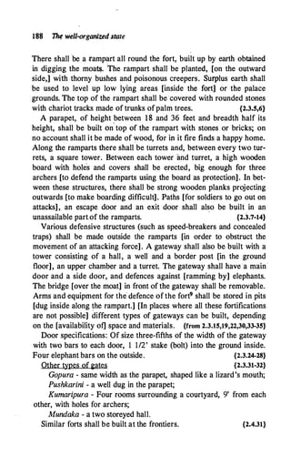 188 � well-organized smte
There shall be a .rampart all round the fort, built up by earth obtained
in digging the moa�. The rampart shall be planted, [on the outward
side,] with thorny bushes and poisonous creepers. Surplus earth shall
be used to level up low lying areas [inside the fort] or the palace
grounds. The top of the rampart shall be covered with rounded stones
with chariot tracks made of trunks ofpalm trees. {2.3.5,6}
A parapet, of height .between 18 and 36 feet and breadth half its
height, shall be built on top of the rampart with stones or bricks; on
no account shall it be made of wood, for ip. it fire finds a happy home.
Along the ramparts there shall be turrets and, between every two tur­
rets, a square tower. Between each tower and turret, a high wooden
board with hole
·
s and covers shall be erected, big enough for three
archers [to defend the ramparts using the board as protection]. In bet­
ween these structures, there shall be strong wooden planks projecting
outwards [to make boarding difficult]. Paths [for soldiers to go out on
attacks], an escape door and an exit door shall also be built in an
unassailable part.of the ramparts. {2.3.7-14}
Various defensive structures (such as speed-breakers and concealed
traps) shall be made outside the ramparts [in order to obstruct the
movement of an attacking force]. A gateway shall also be built with a
tower consisting of a hall, a well and a border post [in the ground
floor], an upper chamber and a turret. The gateway shall have a main
door and a side door, and defences against [ramming by] elephants.
The bridge [over the moat] in front of the gateway shall be removable.
Arms and equipment for the defence ofthe fort9 shall be stored in pits
[dug inside along �he rampart.] [In places where all these fortifications
are not possible] different types of gateways can be built, depending
on the [availability of] space and materials. {from 2.3.15,19,22,30,33-35}
Door specifications: Of size three-fifths of the width of the gateway
with two bars to each door, 1 1/2' stake (bolt) into the ground inside.
Four elephant bars on the outside. {2.3.24-28}
Other types of 2ates {2.3.31-32}
Gopura - same width as the parapet, shaped like a lizard's mouth;
Pushkarini - a well dug in the parapet;
Kumaripura - Four rooms surrounding a courtyard, 9' from each
other, with holes for archers;
Mundaka - a two storeyed hall.
Similar forts shall be built at the frontiers. {2.4.31}
 
