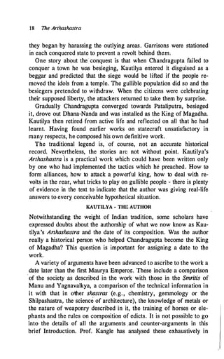 18 The Arthashastra
they began by harassing the outlying areas. Garrisons were stationed
in each conquered state to prevent a revolt behind them.
One story about the conquest is that when Chandragupta failed to
conquer a town he was besieging, Kautilya entered it disguised as a
beggar and predicted that the siege would be lifted if the people re­
moved the idols from a temple. The gullible population did so and the
besiegers pretended to withdraw. When the citizens were celebrating
their supposed liberty, the attackers returned to take them by surprise.
Gradually Chandragupta converged towards Pataliputra, besieged
it, drove out Dhana-Nanda and was installed as the King of Magadha.
Kautilya then retired from active life and reflected on all that he had
learnt. Having found earlier works on statecraft unsatisfactory in
many respects, he composed his own definitive work.
The traditional legend is, of course, not an accurate historical
record. Nev�rtheless, the stories am not without point. Kautilya's
Arthashastra is a practical work which could have been written only
by one who had implemented the tactics which he preached. How to
form alliances, how to attack a powerful king, how to deal with re­
volts in the rear, what tricks to play on gullible people - there is plenty
of evidence in the text to indicate that the author was giving real-life
answers to every conceivable hypothetical situation.
KAUTILYA - THE AUTHOR
Notwithstandiqg the weight of Indian tradition, some scholars have
expressed doubts about the authorship of what we now know as Kau­
tilya's Arthashastra and the date of its composition. Was the author
really a historical person who helped Chandragupta become the King
of Magadha? This question is important for assigning a date to the
work.
A variety of arguments have been advanced to ascribe to the work a
date later than the first Maurya Emperor. These include a comparison
of the society as described in the work with those in the Smritis of
Manu and Yagnavalkya, a comparison of the technical information in
it with that in other shastras (e.g. , chemistry, gemmology or the
Shilpashastra, the science of architecture), the knowledge of metals or
the nature of weaponry described in it, the training of horses or ele­
phants and the rules on composition of edicts. It is not possible to go
into the details of all the arguments and counter-arguments in this
brief Introduction. Prof. Kangle has analysed these exhaustively in
 