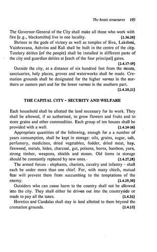 The basic structures I�3
The Governor-General of the City shall make all those who work with
fire [e.g., blacksmiths] live in one locality. {2.36.20}
Shrines to the gods of victory as well as temples of Siva, Lakshmi,
Vaishravana,
.
Ashvins and Kali shall be built in the centre of the city.
Tutelary deities [of the people] shall be installed in different parts of
the city and guardian deities at [each of the four principal] gates.
{2.4.17-19}
Outside the city, at a distance of six hundred feet from the moats,
sanctuaries, holy places, groves and waterworks shall be made. Cre­
mation grounds shall be designated for the higher varnas in the nor­
thern or eastern part and for the lower varnas in the southern part.
{2.4.20,21}
THE CAPITAL CITY - SECURITY AND WELFARE
Each household shall be allotted the land necessary for its work. They
shall be allowed, if so authorised, to grow flowers and fruits and to
store grains and other commodities. Each -group of ten houses shall be
provided with a well. {2.4.24-26}
Appropriate quantities of the following, enough for a a number of
years consumption, shall be kept in storage: oils, grains, sugar, salt,
perfumery, medicines, dried vegetables, fodder, dried meat, hay,
firewood, metals, hides, charcoal , gut, poisons, horns, bamboo, yarn,
strong timber, weapons, shields and stones. Old items in storage
should be constantly replaced by new ones.. {2.4.27,28}
The armed forces - elephants, chariots, cavalry and infantry - shall
each be under more than one chief. For, with many chiefs, mutual
fear will prevent them from succumbing to the temptations of the
enemy. {2.4.29,30}
Outsiders who can cause harm to the country shall not be allowed
.
into the city. They shall either be driven out into the. countryside or
made to pay all the taxes. {2.4.32}
Heretics and Candalas shall stay in land allotted to them beyond the
cremation grounds. . {2.4.23}
 