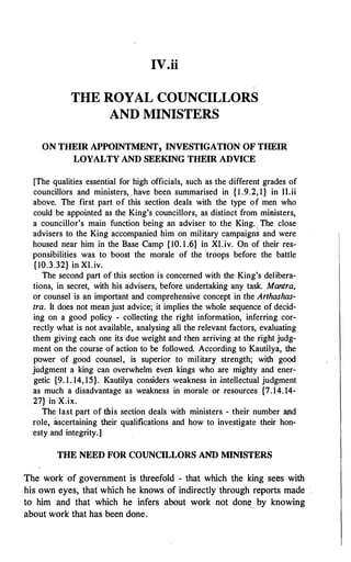 IV.ii
THE ROYAL COUNCILLORS
AND MINISTERS
ON THEIR APPOINTMENT, INVESTIGATION OF THEIR
LOYALTY AND SEEKING THEIR ADVICE
[The qualities essential for high officials, such as the different grades of
councillors and ministers, have been summarised in { 1 .9.2, 1} in II.ii
above. The first part of this section deals with the type of men who
could be appointed as the King's councillors, as distinct from ministers,
a councillor's main function being an adviser to the King. The close
advisers to the King accompanied him on military campaigns and were
housed near him in the Base Camp { 10. 1 .6} in XI.iv. On of their res­
ponsibilities was to boost the morale of the troops before the battle
{ 10.3.32} in XI.iv.
The second part of this section is concerned with the King's delibera­
tions, in secret, with his advisers, before undertaking any task. Mantra,
or counsel is an important and comprehensive concept in the Arthashas­
tra. It does not mean just advice; it implies the whole sequence of decid­
ing on a good policy - collecting the right information, inferring cor­
rectly what is not available, analysing all the relevant factors, evaluating
them giving each one its due weight and then arriving at the right judg­
ment on the course of action to be followed. According to Kautilya, the
power of good counsel, is superior to military strength; with good
judgment a king can overwhelm even kings who are mighty and ener­
getic {9. 1. 14, 15}. Kautilya considers weakness in .intellectual judgment
as much a disadvantage as weakness in morale or resources {7.14. 14-
27} in X.ix.
The last part of this section deals with ministers - their number and
role, ascertaining their qualifications and how to investigate their hon­
esty and integrity.]
THE NEED FOR COUNCILLORS AND MINISTERS
The work of government is threefold - that which the king sees with
• his own eyes, that which he knows of indirectly through reports made
to him and that which he infers about work not don�.. by knowing
about work that has been done.
 