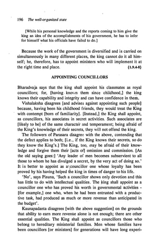 196 The well-organized state
[While his personal knowledge and the reports coming to him give the
king an idea of the accomplishments of his government, he has to infer
for himself what his officials have failed to do.]
Because the work of the government is diversified and is carried on
simultaneously in many different places, the king cannot do it all him­
self; he, therefore, has to appoint mini·sters who will implement it at
the right time and place. {1.9.4-8}
APPOINTING COUNCILLORS
Bharadvaja says that the king shall appoint his classmates as royal
councillors; for, [having knoY1n them since childhood,] the king
knows their capability and integrity and can have confidence in them.
Vishalaksha qisagrees [and advises against appointing such people]
because, having been his childhood friends, they would treat the King
with contempt [born of familiarity] . [Instead,] the King shall appoint,
as councillors, his associates · in secret activities. Such associates are
[likely to be] of the same characte'r and temperament; being afraid of
the King's knowledge of their secrets, they win not offend the king.
. .
The followers of Parasara disagree with the above, contending that
the defect applies to both; [i.e., if the King knows their secrets, so do
they know the King's.] The King, too, may be afraid of their know­
ledge and forgive them their [acts of] omission and commission. [As
the old saying goes:] 'Any leader of men becomes subservient to all
those to whom he has divulged a secret, by the very act of doing so.'
It is better to appoint as acounc.illor one whose loyalty has been
proved by his having helped the king in times of danger to his life.
'No' , says Pisuna, 'Such a councillor shows only devotion and this
has little to do with intellectual qualities. The Icing shall appoint as a
councillor one who has proved his worth in governmental activities -
[for example,] one who, when he had been entrusted with a produc­
tive task, had produced as much or more revenue than anticipated in
the budget'.
Kaunapadanta disagrees [with the above suggestion] on the grounds
that ability to earn more revenue alone is not enough; there are other
essential qualities. The King shall appoint as councillors those who
belong to hereditary ministerial families. Men whose families have
been councillors [or ministers] for generations will have long experi-
 