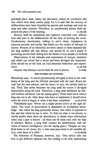 198 The well-organized state
guarded] place from where the discussion cannot ·be overheard and
into which even birds can�ot peep; for it is said that the secrecy of
deliberations have been breached by parrots and starlings and even by
dogs and other animals. Therefore, no unauthorised person shall ap­
proach the place of the meeting. {1.15.2--5}
Secrecy shall be · maintained and vigilance exercised over officers
who take part in the deliberations till the time of starting the work.
Carelessness, intoxication, talking in one's sleep, indulgence in
amorous pursuits and similar bad habits are the causes of betrayal of
secrets. Persons of an inherently secretive nature or those despised [by
the king earlier] will also betray; .one should be on one's guard in
protecting secrets from falling into the hands of such people.{1.15.10-12}
Observations of the attitudes and expressions of envoys, ministers
and chiefs can reveal that a secret had been divulged [by someone].
[One should be on the look out for] abnormal behaviour and expres-
sions. {1.15.7-9}
Anyone who betrays a secret shall be torn to pieces. {1.15.6}
THE NUMBER OF ADVISERS
Bharadvaja says: 'A secret [prematurely] divulged is fatal to the well­
being of the king and the bfficials entrusted with the task. Every ad­
viser has his own adviser, and the latter, in turn, his adviser [and so
on] . Thus, [the series becomes too Jong and] the secret is divulged
[somewhere along the line] . Therefore, a king shall deliberate by him­
self [without advisers]. (As the saying goes:) 'None shall know what a
king sets out to do. Only those who have to implement it should know
when the work is begun or when it.has been completed.' {1.15.13-17}
Vishalaksha says: 'Never can a single person arrive at the right de­
cision. The work of government is dependent on [complete] know­
ledge - that which the king personally knows, that which is reported to
him and that which he has to infer. To find out what is not known, to
clarify doubts when there are alternatives, to obtain more information
when only a part is known - all these can be done only with the help
of advisers. Hence, a king shall conduct his deliberations with ad­
visers of mature intelligence. (As the saying goes:) 'Despise no one,
[but] listen to all views; for, a wise man pays heed to all sensible ad­
vice, even those of a child.' {1.15.18-22}
The followers of Parasara, however, say: 'This advice tells one
how to get different opinions but has nothing to do with maintaining
 