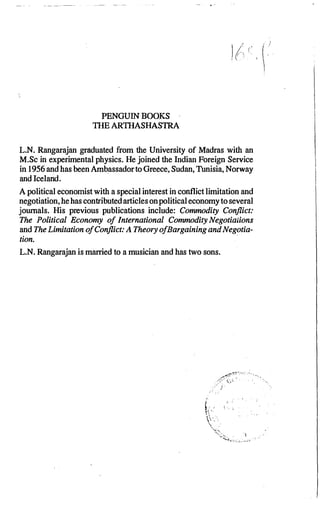 PENGUIN BOOKS
TIIE ARTIIASHASTRA
L.N. Rangarajan graduated from the University of Madras with an
M.Sc in experimental physics. He joined the Indian Foreign Service
in 1956and has been Ambassador to Greece, Sudan, Tunisia, Norway
and Iceland.
A political economist with a special interest in conflict limitation and
negotiation, hehas contributedarticles onpolitical economy toseveral
journals. His previous publications include: Commodity Conflict:
The Political Economy of International Commodity Negotiaiions
and The Limitation ofConflict: A Theory ofBargaining and Negotia­
tion.
L.N. Rangarajan is married to a musician and has two sons.
t,' 'l
·�:_'.'
';-.....
·:�,'�·-.!'t,.-,;,:�·I.:'.��,.
.
• ,:
.
,
 