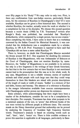 Introduction 19
over fifty pages in his 'Study' 8 We may refer to only two. First, is
there any confirmation from non-Indian sources, particularly Greek
ones, for the existence of Kautilya in Chandragupta's time? If it were
available, Kautilya can be given a firm historical date. The second is
whether Kautilya, the teacher, actually wrote the work or whether it is
a compilation by him or his disciples. We choose this second question
becaµse a recent thesis (1968) by T.R. Trautmann,9 written after
Kangle's Study was published, has concluded that 'Kautilya's
Arthashastra, while composed by a single person, has no one creator. '
Since completing this book, I have come to know that at a workshop
convened by the Indian Council for Historical Research, it was con­
cluded that the Arthashastra was a compilation made by a scholar,
Kautilya, in 150 A.D. Prof. Trautmann is reported to have said that
'Chanakya did not have a name called Kautilya. 'IO
There is, however, no doubt that Chandragupta Maurya ascended
the throne around 321 B.C. One argument for doubting the existence
of Kautilya is that Megasthenes, who was Ambassador of Seleucos at
the Court of Chandragupta, does not mention Kautilya by name.
However, the 'Indika' of Megasthenes is not available in its entirety
but only in a few fragments in the writings of later 9reek historians;
the fact that in the few extracts that we have Kautilya is not mentioned
cannot lead to the presumption that this was so in the whole work. In
any case, Megasthenes is not a reliable witness; stories of mythical
animals and tribal people with such large ears that they could wrap
themselves in them like blankets are mixed with precise descriptions
of the length of roads or width of moats. 'Indika' is a mixture of fact
and fable, history and hearsay. The absence of a reference to Kautilya
in the meagre information available from sources contemporaneous
with Chandragupta neither proves nor disproves his existence.
Some scholars, while acknowledging that there · might have been a
teacher of the Arthashastra, consider the text to be a compilation by
later disciples. For example, Trautmann has done what purports to be
a statistical analysis of the text, to 'prove' that different books of the
text were written by different people at different times. The exercise
stands on the flimsy theoretical ground that authorship can be proved
by analysing the frequency of 'mundane high frequency function
words. Trautmann's analysis is based on counting words such as
'and', 'then' , 'also' , 'hence' etc. There is little credible evidence to
prove this assertion is applicable to all languages, particularly to Sans-
 