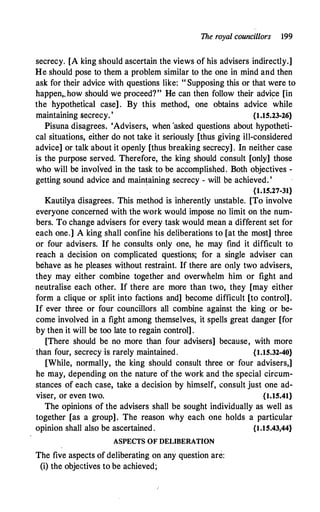 The royal councillors 199
secrecy. [A king should ascertain the views of his advisers indirectly.]
He should pose to them a problem similar to the one in mind and then
ask for their advice with questions like: " Supposing this or that were to
happen,. how should we proceed?" He can then follow their advice [in
the hypothetical case] . By this method� one obtains advice while
maintaining secrecy. ' {1.15.23-26}
Pisuna disagrees. 'Advisers, when 'asked questions about hypotheti­
cal situations, either do not take it seriously (thus giving ill-considered
advice] or talk about it openly [thus breaking secrecy] . In neither case
is the purpose served. Therefore, the king should consult [only] those
who will be involved in the task to be accomplished. Both objectives -
getting sound advice and main�aining secrecy - will be achieved. '
{1.15.27-31}
Kautilya disagrees. This method is inherently unstable. [To involve
everyone concerned with the work would impose no limit on the num­
bers. To change advisers for every task would mean a different set for
each one.] A king shall confine his deliberations to [at the most] three
or four advisers. If he consults only one, he may find it difficult to
reach a decision on complicated questions; for a single adviser can
behave as he pleases without restraint. If there are only two advisers,
they may either combine together and overwhelm him or fight and
neutralise each other.. If there are more than two, they [may either
form a clique or split into factions and] become difficult [to control].
If ever three or four councillors all combine against the king or be­
come involved in a fight among themselves, it spells great danger [for
by then it will be too late to regain control] .
[There should be no more than four advisers] because, with more
· than four, secrecy is rarely maintained. {1.15.32-40}
[While, normally, the king should consult three or four advisers,]
he may, depending on the nature of the work and the special circum­
stances of each case, take a decision by himself, consult just one ad­
viser, or even two. {l.15.41}
The opinions of the advisers shall be sought individually as well as
together [as a group]. The reason why each one holds a particular
opinion shall also be ascertained. {l.15.43,44}
ASPECTS OF DELIBERATION
The five aspects of deliberating on any question are:
(i) the objectives to be achieved;
 