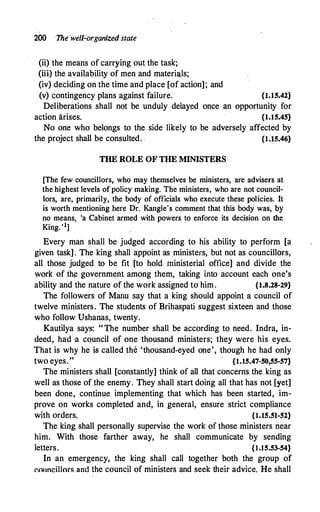 200 1he·welForganized state
(ii) the means of carryi_ng out the task;
(iii) the availability of men and materials;
(iv) deciding on the time and place [of action]; and
(v) contingency plans against failure. {l.15.42}
Deliberations shall not be unduly delayed once an opportunity for
action arises. {1.15.45}
No one who belongs to the side likely to be adversely affected by
the project shall be consulted. . {U5.46}
THE ROLE OF THE MINISTERS
[The few councillors, who may themselves be ministers, are advisers at
the highest levels of policy making. The ministers, who are not council­
lors, are, primarily, the body of officials who execute these policies. It
is worth mentioning here Dr. Kangle's comment that this body was, by
no means, 'a Cabinet armed with powers to enforce its decision on the
King. '1]
.
Every man shall be judged according to his ability to perform [a
given task] . The king shall appoint as _ministers, but not as councillors,
all those judged to be fit [to hold ministerial office] and divide the
work of th� government among them, taking into account each one's
ability and the nature of the work assigned to him. {1.8.28-29}
The followers of Manu say that a king should appoint a council of
twelve ministers. The students of Brihaspati suggest sixteen and those
who follow Ushanas, twenty.
Kautilya says: "The number shall be according to need. Indra, in­
deed, had ·a council of one thousand ministers; they were his eyes.
That is why he is called the 'thousand-eyed one', though he had only
two eyes." {1.15.47-50,55-57}
The ministers shall [constantly] think of all that concerns the king as
well as those of the enemy. They shall start doing all that has not [yet]
been done, continue. implementing that which has been started, im­
prove on works completed and, in general, ensure strict compliance
with orders. {1.15.51-52}
The king shall personally supervise the work of those ministers near
him. With those farther away, he shall communicate by sending
letters. {1.15.53-54}
In an emergency, the king shall call together both the group of
�011ncillors and the council of ministers and seek their advice. He shall
 