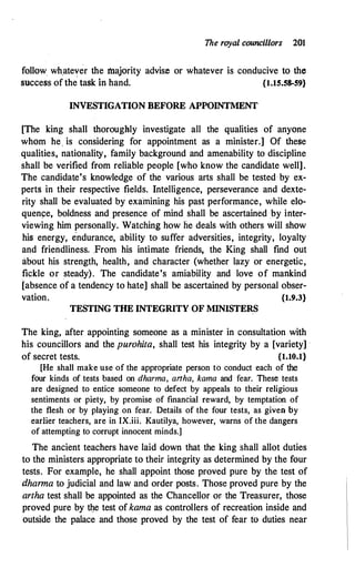 The royal councillors 201
follow wh_atever the majority advise or whatever is conducive to the
success of the task in hand. {1.15.58-59}
INVESTIGATION BEFORE APPOINTMENT
[The king shall thoroughly investigate all the qualities of anyone
whom he, is considering for appointment as a minister.] Of these
qualities, nationality, family background and amenability to discipline
shall be verified from reliable people [who know the candidate well].
The candidate's knowledge of the various arts shall be tested by ex­
perts in their respective fields. Intelligence, perseverance and dexte­
rity shall be evaluated by examining his past performance, while elo­
quen�e. boldness and presence of mind shall be ascertained by inter­
viewing him personally. Watching how he deals with others will show
his energy' endurance, ability to suffer adversities, integrity
'
loyalty
and friendliness. From his intimate friends, the King shall find out
about his strength, health, and character (whether lazy or energetic,
fickle or steady). The candidate's amiability and love of mankind
[absence of a tendency to hate] shall be ascertained by personal obser­
vation. {1.9.3}
TESTING THE INTEGRITY OF MINISTERS
The king, after appointing someone as a minister in consultation with
his councillors and the purohita, shall test his integrity by a [variety] ·
of secret tests. {1.10.1}
[He shall make use of the appropriate person to conduct each of the
four kinds of tests based on dharma, anha, kama and fear. These tests
are designed to entice someone to defect by appeals to their religious
sentiments or piety, by promise of financial reward, by temptation of
the flesh or by playing on fear. Details of the four tests, as given by
earlier teachers, are in IX.iii. Kautilya, however, warns of the dangers
of attempting to corrupt innocent minds.]
The ancient teachers have laid down that the king shall allot duties
to the ministers appropriate to their integrity as determined by the four
tests. For example, he shall appoint those proved pure by the test of
dharma to judicial and law and order posts. Those proved pure by the
artha test shall be appointed as the Chancellor or the Treasurer, those
proved pure by the test of kama as controllers of recreation inside and
outside the palace and those proved by the test of fear tO duties near
 