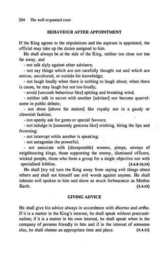 204 The well-organized state
BEHAVIOUR AFTER APPOINTMENT
If the King agrees to the stipulations and the aspirant is appointed, the
official may take up the duties assigned to him.
He shall always be at the side of the King, neither too close nor too
far away, and
- not talk slyly against other advisers;
- not say things '!fhich are not carefully thought out and which are
untrue, uncultured, or outside his knowledge;
- not laugh loudly when there is nothing to laugh about; when there
is cause, he may laugh but not too loudly;
- avoid [uncouth behaviour like] spitting and breaking wind;
- neither talk in secret with another [adviser] nor become quarrel-
some in public debate;
- not dress [above his station] like royalty nor · in a gaudy or
clownish fashion;
- not openly ask for gems or special favours;
- not indulge in [unseemly gestures like] winking, biting the lips and
frowning;
- not interrupt while another is speaking;
- not antagonise the powerful;
- not associate with [disreputable] women, pimps, envoys of
neighbouring kings, those supporting the enemy, dismissed officers,
wicked people, those who form a group for a single objective nor with
specialised lobbies. {5.4.8-10,14}
He shall [try to] turn the King away from saying evil things about
others and shall not himself use evil words against anyone. He shall
tolerate evil spoken to him and show as much forbearance as Mother
Earth. {5.4.15}
GIVING ADVICE
He shall give his advice always in accordance with dhanna and arrha.
If it is a matter in the King's interest, he shall speak without procrasti­
nation; if it is a matter in his own interest, he shall speak when in the
company of persons friendly to him and if in the interest of someone
else, he shall choose an appropriate time and place. {5.4.11}
 