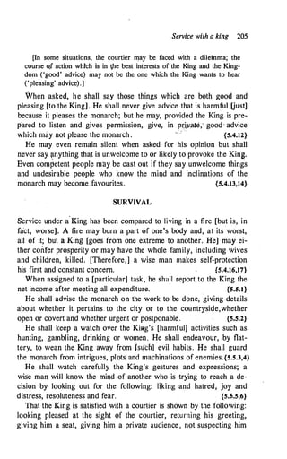 Service with a king 205
[In some situations, the courtier may be faced with a dileinma; the
course o.f action which is in Vie best interests of the King and the King­
dom ('good' advice) may not be the one which the King wants to hear
('pleasing' advice).]
When asked, he shall say those things which are both good and
pleasing [to the King]. He shall never give advice that is harmful Uust]
because it pleases the monarch; but he may, provided the King is pre­
pared to listen and gives permission, give, in prj.,Yate,· good · advice
which may not please the monarch .
,
{S.4.12}
He may even remain silent when asked for his opinion but shall
never say �mything that is unwelcome to or likely to provoke the King.
Even com�etent people may be cast out if they say unwelcome things
and undesirable people who know the mind and inclinations of the
monarch may become favourites. {S.4.13,14}
SURVIVAL
Service under a·King has been compared to living in a fire [but is, in
fact, worse] . A fire may burn a part of one's body and, at its worst,
all of it; but a King [goes from one extreme to another. He] may ei­
ther confer prosperity or may have the whole family, including wives
and children, killed. [Therefore,] a wise man makes self-protection
his first and constant concern. {S.4.16,17}
When assigned to a [particular] task, he shall report to the King the
net income after meeting all expenditure. {5.S.l}
He shall advise the monarch on the work to be done, giving details
about whether it pertains to the city or to the countryside,whether
open or covert and whether urgent or postponable. {S.S.2}
He shall keep a watch over the KiAg's [harmful] activities such as
hunting, gambling, drinking or women. He shall endeavour, by flat­
tery, to wean the King away from h4ch] evil habits. He shall guard
the monarch from intrigues, plots and machinations of enemies.{S.S.3,4}
He shall watch carefully the King's gestures and expressions; a
wise man will know the mind of another who is trying to reach a de­
cision by looking out for the following: liking and hatred; joy and
distress, resoluteness and fear. {s.s.s,6}
That the King is satisfied with a courtier is shown by the following:
looking pleased at the sight of the courtier, returning his greeting,
giving him a seat, giving him a private audience , not suspecting him
 