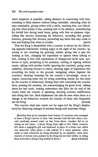 206 The well-organized state
when suspicion is possible, taking pleasure in conversing with him,
attending to [his] · matters without being reminded, tolerating what he
says reasonably, giving orders with a smile, touching him, not ridicul­
ing him when praise is due, praising him in his absence, remembering
[to invite] him during meal times, going with him on pleasure trips,
telling him secrets, honouring his followers, according him greater
honours, granting him favours, preventing any harm that may come to
him and helping him when in trouble. {5.5.7}
That the King is dissatisfied with a courtier is shown by the follow­
ing opposite indications: looking angry at the sight of the courtier, ig­
noring or not returning his greeting, neither giving him a seat nor
looking at him, changing his expression or speech when talking to
him, looking at him with exp.ressions of disapproval (with eyes, eye­
brows or lips), perspiring in hi� presence, smiling or sighing without
cause, talking with another [while ignoring the courtier], going away
suddenly, showing favours to others, showing signs of impatience like
scratching his body or the ground,. instigating others [against the
courtier], showing contempt for the courtier's knowledge, varna or
region, censuring some one for doing something similar [to that done
by the courtier in disfavour] , finding fault with everything the courtier
does, praising his enemies, not acknowledging his good work, talking
about his bad work, looking somewhere else [like the far end of the
room] when the courtier is speaking, showing extreme indifference
and telling him lies. Such displeasure can also be seen when there is a
change in the behaviour towards the courtier of those who frequently
see the King. {5.5.8,9}
The courtier shall also watch out for signs [of the King's displea­
sure] by observing changes in animate beings and inanimate things.
[Kautilya then gives examples from history of courtiers who managed
to leave a King's service in time. One minister took the hint when a ser­
vant carelessly poured water on him from above. Another did so on
seeing an evil omen - a heron flying from right to left. Other courtiers
left when a negligible gift was bestowed in place of a better one which
was deserved, when given a cold instead of a warm garment, when
made to look ridiculous by being drenched by an elephant, when their
chariots or horses were praised by the King but not their ability in riding
them and when a King's dog barked at them.] {from 5.5.10,11}
 