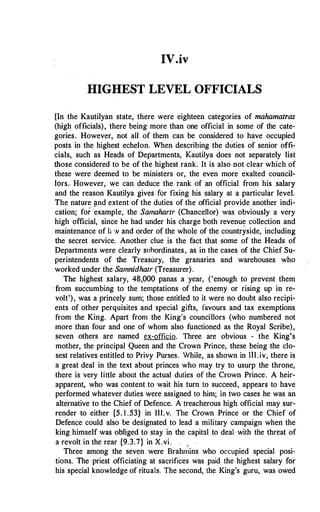 IV.iv
HIGHEST LEVEL OFFICIALS
[In the Kautilyan state, there were eighteen categories of mahamatras
(high officials), there being more than one official in some of the cate­
gories. However, not all of them can be considered to have occupied
posts in the highest echelon. When describing the duties of senior offi­
cials, such as Heads of Departments, Kautilya does not separately list
those considered to be of the highest rank. It is also not clear which of
these were deemed to be ministers or, the even more exalted council­
lors.- However, we can deduce the rank of an official from his salary
and the reason Kautilya gives for fixing his salary at a particular level.
The nature �nd extent of the duties of the official provide another indi­
cation; fof°·example, the Samahartr (Chancellor) was obviously a very
high official, since he had under his charge both revenue collection and
maintenance of h w and order of the whole of the countryside, including
the secret service. Another clue .is the fact that ·some of the Heads of
Departments were clearly suhordinates, as in the cases of the Chief Su­
perintendents of ·the Treasury, the granaries and warehouses who
worked under the Samnidhatr (Treasurer).
The highest salary, 48,000 panas a year, ('enough to prevent them
from succumbing to the temptations of the enemy or rising up in re­
volt'), was a princely sum; those entitled to it were no doubt also recipi­
ents of other perquisites and special gifts, favours and tax exemptions
from the King. Apart from the King's councillors (who numbered not
more than four and one of whom also functioned as the Royal Scribe),
seven others are named ex-officio. Three are obvious - the King's
mother, the principal Queen and the Crown Prince, these being the clo­
sest relatives entitled to Privy Purses. While, as shown in UI. iv, there is
a great deal in the text about princes who may try to usurp the throne,
there is very little about the actual duties of the Crown Prince. A heir­
apparent, who was content to wait his turn to succeed, appears to have
performed whatever duties were assigned to him; in two cases he was an
alternative to the Chief of Defence. A treacherous high official may sur­
render to either {5. I .53} in Ill. v. The Crown Prince or the Chief of
Defence could also be designated to lead a military campaign when the
king himself was obliged to stay in the capital to deal with the threat of
a revolt in the rear {9.3.7} in X.vi. ,
Three among the seven were Brahmins who occupied special posi­
tions. The priest officiating at sacrifices was paid the highest salary for
his special knowledge of rituals. The second, the King's guru, was owed
 
