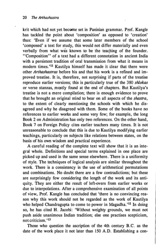 20 The Arthashastra
krit which had not yet bec01lle set in Paninian grammar. P�of. Kangle
has tackled the point about 'composition' as opposed to 'creation'
thus: 'Even if we assume that some later members of the school
'composed' a text for study, this would not differ materially and even
verbally from what was khown to be the teacJling of the founder.
"Composition" of a text had a different connotation in ancient India
with a persistent tradition of oral transmission from what it means in
modern times.'11 Kautilya himself has made it elear that there were
other Arthashastras before his and that his work is a refined and im­
proved treatise. It is, therefore, not surp�ising if parts of the treatise
reproduce earlier versions; this is particularly true of the 380 shlokas
or verse stanzas, _mqstly found at the end of chapters. But Kautilya's
treatise is not a mere compilation; there is enough evidence to prove
that he brought an original mind to bear on all aspects of the shastra,
to the extent of clearly mentioning the schools with which he dis­
a�reed and why he disagreed with them. Some of the books have no
references to earlier works and some very few; for example, the long
Book 2 on Administration has only two references. On the other hand,
Book 7 on Foreign Policy cites earlier teachers many times. It is not
unreasonable to conclude that this is due to Kautilya modifying earlier
teachings, particularly on subjects like relations between states, on the
basis of his own wisdom and practical experience.
A careful reading of the complete text will show that it is an inte­
gral whole. Definitions and special terms explained in one place are
picked up and used in the same sense elsewhere. There is a uniformity
of style. The techniques of logical analysis are similar throughout the
work. There is a consistency in the use of arithmetical permutations
and combinations. No doubt there are a few contradictions; but these
are surprisingly few considering the length of the work and its anti­
quity. They are either the result of left-overs from earlier works or
due to interpolations. After a comprehensive examination of all points
of view, Prof. Kangle has concluded that 'there is no convincing rea­
son why this work should not be regarded as the work of Kautilya
who helped Chandragupta to come to power in Magadha. '12 In doing
so, he has cited H. Jacobi: 'Without weighty grounds, we must not
push aside unanimous Indian tradition; else one practises scepticism,
not criticism.'13
Those who question the ascription of the 4th century B.C. as the
date of the work place it not later than 150 A.D. Establishing a con-
 