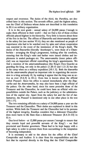 The highest level o
fficials 209
respect and reverence. The duties of the third, the Purohita, are des­
cribed later in this section. The seventh officer, paid the highest- salary,
was the Chief of Defence whose duties are described in this translation
in XI.ii on military organization.
It is in the next grade - annual salary of 24,000 panas ('enough to
make them efficient in their work') - that we find a list of those civilian
officials placed highest in the hierarchy. Very little is known about three
of the five in the list. The offices ofDauvarika and Antarvamsika appear
in the salary list (see section VI.ii); they are also mentioned as people of
importance who had to be watched over by spies and whose cooperation
was essential in the event of the imminence of the King's death. The
duties of the Dauvarika (literally 'doorkeeper'), were those of a Cham­
berlain - arranging the King's programme, looking after his comforts,
ensuring that the King's valet and barber were issued clothes and im­
plements in sealed packages etc. The antarvamsika (inner palace offi­
cial) was an important official controlling the king;s appointments. We
find a mention of the antarvamsikasainya (the King's Own Guards) as
guarding the king, not only in the palace { 1 .20.13 and 1 .21 .3} but also
in the camp when on a military expedition .{ 10. l .3}. Both the dauvarika
and the antarvamsika played an important role in organizing the succes­
sion to a king seriously ill, by making it appear that the king was as ac­
tive as ever {5.6.5} in III.vi. Even less is known about the official
called Prasastr. Since his office is named immediately after the Da!l­
varika and the Antarvamsika, he may also have been a high official of
the palace. On the other hand, since his name precede$ those of the
Treasurer and the Chancellor, he could have been an official with res­
ponsibilities outside the Palace, such as the judiciary or the administra­
tion of the capital city. Apart from the salary list and the list of ma­
hamatras, the Prasastr is mentioned only in one other place in the text
{10. 1 . 17}.
The two remaining officials on a salary of 24,000 panas a year are the
Treasurer and the Chancellor. Their duties ar� explained in detail in this
section. While both the Treasurer and the Chancellor had to be persons
of the highest integrity, Kautilya considers that a dishonest Chancellor
does more harm to the State than a dishonest Tfeasurer {8.4.31-33} in
II.iv.
One level below - at 12,000 panas per annum ('enough to ensure that
they remain loyal and powerful servants of the King') - we find
provincial and frontier governors. These had to be kept happy with a
high salary in order to prevent them from succumbing to the temptation
of becoming independent.
It is necessary to add to the above list the office of the Chief
Comptroller and Auditor. It is clear from his responsibilities and the
fact that he reported directly to the King that the Chief Comptroller
 