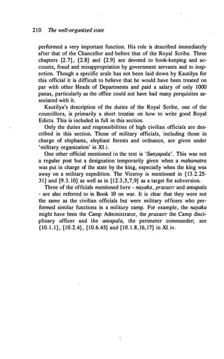 210 The well-organized state
performed a very important function. His role is described immediately
after that of the Chancellor and before that of the Royal Scribe. Three
chapters {2.7}, {2.8} and {2.9} are devoted to book-keeping and ac­
counts, fraud and misappropriation by government servants and to insp­
ection. Though a specific scale has not been laid down by Kautilya for
this official it is difficult to believe that he would have been treated on
par with other Heads of Departments and paid a salary of only 1000
panas, particularly as the office could not have had many perquisites as­
sociated with it.
Kautilya's description of the duties of the Royal Scribe, one of the
councillors, is primarily a short treatise on how to write good Royal
Edicts. This is included in full in this section.
Only the duties and responsibilities of high civilian officials are des­
cribed in this section. Those of military officials, including those in
charge of elephants, elephant forests and ordnance, are given under
'military organization' in XI.i.
One other official mentioned in the text is 'Sunyapala'. This was not
a regular post but a designation temporarily given when a mahamatra
was put in charge of the state by the king, especially when the king was
away on a military expedition. The Viceroy is mentioned in { 13.2.25-
31} and {9.3. 10} as weli as in {12.3,5,7,9} as a target for subversion.
Three of the officials mentioned here - nayaka, prasastr and antapala
- are also referred to in Book 10 on war. It is clear that they were not
the same .as the civilian officials but were military officers who per­
formed similar functions in a military camp. For example, the nayaka
might have been the Camp Administrator, the prasastr the Camp disci­
plinary officer and the antapala, the perimeter commander; see
{10. l . l}, {10.2.4}, {10.6.45} and {10. 1.8, 16, 17} in XI.iv.
 