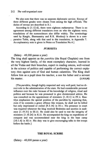 212 The well-organized state
We also note that there was no separate diplomatic service. Envoys of
three different grades were chosen from among the high officials. The
duties of envoys are described in X.i.
According to { l . 12.6} , there were eighteen mahamatras. There is no
agreement among different translators even on who the eighteen were;
·transiations of the nomenclature also differ widely. The terminology
used by Kangle, Shamasastry and R.K. Mookerji is shown in a com­
parative Table, along with that used in this translation, in Appendix 7.
An explanatory note is given in Notes on Translation No.4.)
PUROHITA
. (Salary - 48,000 panas a year)
The king shall appoint as the purohira (the Royal Chaplain) one from
the very highest family, of the most exemplary character, learned in
all the Vedas and their branches, expert in reading omens, well-versed
in the science of politics and capable of performing the correct expia­
tory rites against acts of God and human calamities. The King shall
follow him as a pupil does his teacher, a son his father and a servant
his master. {1.9.9,10}
[Thepurohita, though highly respected and very well .paid, had no di­
rect role in the administration of the state. He had considerable personal
influence over the ruler because of his knowledge of religion, ritual and
politics and because he was presumed to give disinterested advice. He
was consulted on the appointment of ministers { 1 . 10. 1 } in IV. ii. Kau­
tilya emphasises the special position of the purohi(a by enjoining that,
even if he commits a grave offence like treason, he shall not be killed
but only imprisoned or exiled {9.3. 14} in Ill.v. His presence in court
was required whenever the king received Brahmins and ascetics in audi­
ence { 1. 19. 3 1 } in III.iii. He could also be used to test the integrity of
ministers { l . 10.24} in X.iii. He accompanied the king on expeditions of
conquest and was accommodated near the king in the base camp
{ 10. l . 6} in XI. iv. His duty was to give encouraging talks to the troops
before the battle.]
THE ROYAL SCRIBE
(Salary - 48,000 panas a year)
 