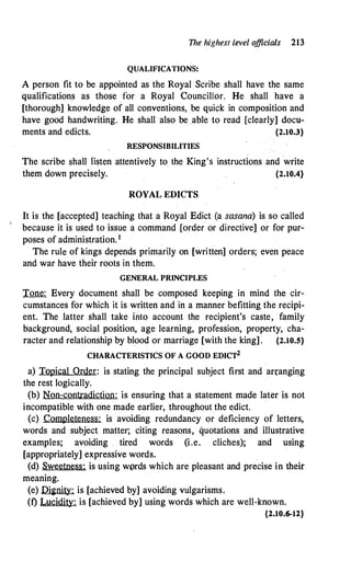 The highest Level o
fficials 213
QUALIFICATIONS:
A person fit to be appointed as the Royal Scribe shall have the same
qualifications as those for a Royal Councillor. He shall have a
[thorough] knowledge of all conventions, be quick in composition and
have good handwriting. He shall also be able to read [clearly] docu­
ments and edicts. {2.10.3}
RESPONSIBILITIES
The scribe shall listen attentively to the King's instructions and write
them down precisely. {2.10.4}
ROYAL EDICTS
It is the [accepted] teaching that a Royal Edict (a sasana) is so called
because it is used to issue a command [order or directive] or for pur­
poses of administration. 1
The rule of kings depends primarily on [written] orders; even peace
and war have their roots in them.
GENERAL PRINCIPLES
Tone: Every document shall be composed keeping in mind the cir­
cumstances for which it is written and in a manner befitting the recipi­
ent. The latter shall take into account the recipient's caste, family
background, social position, age learning, profession, property, cha­
racter and relationship by blood or marriage [with the king] . {2.10.5}
CHARACTERISTICS OF A GOOD EDICT2
a) Topical Order: is stating the principal subject first and an:anging
the rest logically.
(b) Non-contradiction: is ensuring that a statement made later is not
incompatible with one made earlier, throughout the edict.
(c) Completeness: is avoiding redundancy or deficiency of letters,
words and subject matter; citing reasons, quotations and illustrative
examples; avoiding . tired words (i.e. cliches); and using
[appropriately] expressive words.
(d) Sweetness: is using w(>rds which are pleasant and precise in their
meaning.
(e) Di�nity: is [achieved by] avoiding vulgarisms.
(t) Lucidity: is [achieved by] using words which are well-known.
{2.10.6-12}
 