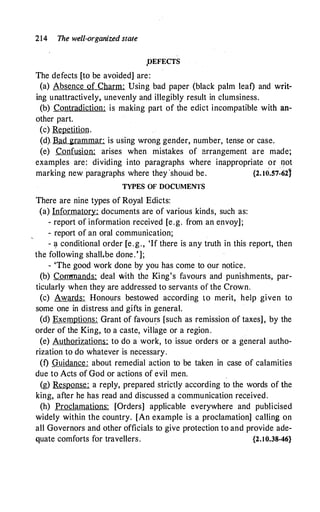 214 The well-organized state
,DEFECTS
The defects [to be avoided] are:
(a) Absence of Charm: Using bad paper (black palm leaf) and writ­
ing unattractively, unevenly and illegibly result in clumsiness.
(b) Contradiction: is making part of the edict incompatible with an-
other part.
(c) Repetition.
(d). Bad grammar: is using wrong gender, number, tense or case.
(e) Confusion: arises when mistakes of arrangement are made;
examples are: dividing into paragraphs where inappropriate or qot
marking new paragraphs where they ·shouid be. {2.I0.57�621
TYPES OF DOCUMENTS
There are nine types of Royal Edicts:
(a) Informatory: documents are of various kinds, such as:
- report of information received [e.g. from an envoy] ;
- report of an oral communication;
- ·� conditional order [e .g., 'If there is any truth in this report, then
the following shall.be done.'];
- 'The good work done by you has come to our notice.
(b) Commands: deal with the King's favours and punishments, par­
ticularly when they are addressed to servants of the Crown.
(c) Awards: Honours bestowed according to merit, help given to
some one in distress and gifts in general.
(d) Exemptions: Grant of favou�s [such as remission of taxes] , by the
order of the King, to a caste, village or a region.
(e) Authorizations: to do a work, to issue orders or a general autho­
rization to do whatever is necessary.
(f) Guidance : about remedial action to be taken in case of calamities
due to Acts of God or actions of evil men.
(g) Response: a reply, prepared strictly according to the words of the
king, after he has read and discussed a communication received.
(h) Proclamations: [Orders] applicable everywhere and publicised
widely within the country. [An example is a proclamation] calling on
all Governors and other officials to give protection to and provide ade­
quate comforts for travellers. {2.10.38-46}
 