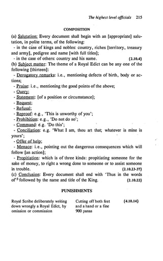 The highest level o
fficials 215
COMPOSITION
(a) Salutation: Every document shall begin with an [appropriate] salu­
tation, in polite terms, of the following:
- in the case of kings and nobles: country
'
riches [territory
'
treasury
and army], pedigree and name [with full titles];
- in the case of others: country and his name. {2.10.4}
(b) Subject matter: The theme of a Royal Edict can be any one of the
following [thirteen]:
- Derogatory remarks: i.e., mentioning defects of birth, body or ac-
tions;
- Praise: i.e., mentioning the good points of the above;
- .Q.!J.m;
- Statement: [of a position or circumstance];
- Request;
- Refusal;
- Reproof: e.g. , 'This is unworthy of you';
- Prohibition: e.g., 'Do not do so' ;
- Command: e.g. 'Do this';
- Conciliation: e,g. 'What I am, thou art that; whatever is mine is
yours' ;
- Offer of help;
- Menace: i.e., pointing out the dangerous consequences which will
follow [an action];
- Propitiation: which is of three kinds: propitiating someone for the
sake of money, to right a wrong done to someone or to assist someone
in trouble. {2.10.23-37}
(c) Conclusion: Every document shall end with 'Thus in the words
of'3 followed by the name and title of the King. {2.10.22}
PUNISHMENTS
Royal Scribe deliberately writing
down wrongly a Royal Edict, by
omission or commission
Cutting off both feet
and a hand or a fine
900 panas
{4.10.14}
 