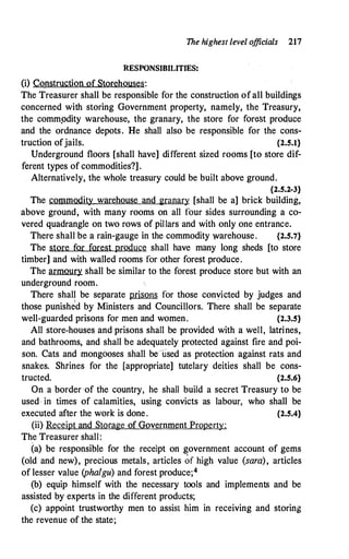 The highest level officials 217
RESPONSIBILITIES:
(i) Construction of Storehouses:
The Treasurer shall be responsible for the construction ofall buildings
concerned with storing Government property, namely, the Treasury,
the commpdity warehouse, the granary, the store for forest produce
and the ordnance depots. He shall also be responsible for the cons­
truction ofjails. {2.5.1}
Underground floors [shall have] different sized rooms [to store dif­
ferent types of commodities?].
Alternatively, the whole treasury could be built above ground.
{2.5.2-3}
The commodity warehouse and granary [shall be a] brick building,
above ground, with many rooms on all four sides surrounding a co­
vered quadrangle on two rows of pillars and with only one entrance.
There shall be a rain-gauge in the commodity warehouse. {2.5.7}
The store for forest produce shall have many long sheds [to store
timber] and with walled rooms for other forest produce.
The armoury shall be similar to the forest produce store but with an
underground room.
There shall be separate prisons for those convicted by judges and
those punished by Ministers and Councillors. There shall be separate
well-guarded prisons for men and women. {2.3.5}
All store-houses and prisons shall be provided with a well, latrines,
and bathrooms, and shall be adequately protected against fire and poi­
son. Cats and mongooses shall be -used as protection against rats and
snakes. Shrines for the [appropriate] tutelary deities shall be cons­
tructed. {2.5.6}
On a border ·of the country, he shall build a secret Treasury to be
used in times of calamities, using convicts as labour, who shall be
executed after the work is done. {2.5.4}
(ii) Receipt and Storage of Government Property:
The Treasurer shall:
(a) be responsible for the receipt on government account of gems
(old and new), precious metals, articles of high value (sara), articles
of lesser value (phalgu) and forest produce;4
(b) equip himself with the necessary tools and implements and be
assisted by experts in the different products;
(c) appoint trustworthy men to assist him in receiving and storing
the revenue of the state;
 