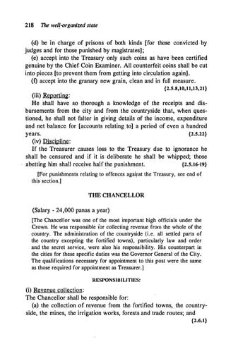 218 The wel?-organiz�d state
(d) be in charge of prisons of both kinds [for those convicted by
judges and for those punished by magistrates];
(e) accept -into the Treasury only such coins as have been certified
genuine by the Chief Coin Examiner. All counterfeit coins shall be cut
into pieces [to prevent them from getting into circulation again].
(f) accept into the granary new grain, clean and in full measure.
{2.5.8,10,11,13,21}
(iii) Reporting:
He shall have so thorough a knowledge of the receipts and dis­
bursements from the city and from .the countryside that, when ques­
tioned, he shall not falter in giving details of the income, expenditure
and net balance for [accounts relating to] a period of even a hundred
years. {2.5.22}
(iv) Discipline:
If the Treasurer causes loss to the Treasury due to ignorance he
shall be censured and if it is deliberate he shall be whipped; 'those
abetting him shall receive half the punishment. {2.5.16-19}
[For punishments relating to offences agaipst the Treasury, see end of
this section.]
THE CHANCELLOR
(Salary - 24,000 panas a year)
[The Chancellor was one of the most important high officials under the
Crown. He was responsible for collecting revenue from the whole of the
country. The administration of the countryside (i.e. all settled parts of
the country excepting the fortified towns), particularly law and order
and the secret service, were also his responsibility. His counterpart in
the cities for these specific duties was the Governor General of the City.
The qualifications necessary for appointment to this post were the same
as those required for appointment as Treasurer.]
RESPONSIBILITIES:
(i) Revenue collection:
The Chancellor shall be responsible for:
(a) the collection of revenue from the fortified towns, the country­
side, the mines, the irrigation works, forests and trade routes; and
{2.6.1}
 