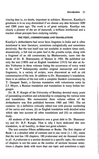 Introduction 21
vincing date is, no doubt, impor�tant to scholars. However, Kautilya's
greatness is in no way diminished if we choose any date between 1 850
and 2300 years ago. The work is of great antiquity. Kautilya was
clearly a pioneer of the art of statecraft, a brilliant intellectual and a
teacher whose precepts have enduring validity.
THE TEXT, COMMENTARIES AND TRANSLATIONS
Kautilya's Arthashastra had never been forgotten_ in India and is often
mentioned in later literature, sometimes eulogistically and sometimes
derisively. But the text itself was not available in modern times until,
dramatically, a full text on palm leaf in the grantha script, along with
a fragment of an old commentary j:>y Bhattasvamin, came into the
hands of Dr. R. Shamasastry.of Mysore in 1904. He published not
only the text (1909) and an English translation (1915) but also an In­
dex Verborum in three volumes listing the occurrence of every word
in the text.14 Subsequently another original manuscript and some
fragments, in a variety of scripts, were discovered as well as old
commentaries of the text. In addition to Dr. Shamasastry's translation,
there is an edition of the text with a complete Sanskrit commentary by
T. Ganapati Sastri, a German translation with voluminous notes by
J.J. Meyer, a Russian translation and translations in many Indian lan­
guages.
Dr. R. P. Kangle of the University Of Bombay devoted many years
of painstaking erudition and scholarship to comparing the various texts
and translations. His monumental three volume edition of the
Arthashastra was first published between 1960 and 1965. The set
contains: (i) a definitive critically edited text with precise numbering
of the sutras and verses, (ii) an English translation with detailed notes
which take into account all other translations and (iii) an exhaustive
study.
All students of the Arthashastra owe a great debt to Dr. Shamasas­
try and Dr. R.P. Kangle. That is why I have dedicated this new
translation, in all humility, to these two great scholars.
The text contains fifteen adhikaranas or Books. The first chapter of
Book 1 is a detailed table of contents and in one verse { 1 . 1 . 18}, states
that the text has 150 chapters, 180 prakaranas and six thousand verses
in all. Aprakarana is a section devoted to a specific topic; the number
of chapters is not the same as the number of sections because some­
times a chapter deals with more than one topic and sometimes a topic
 