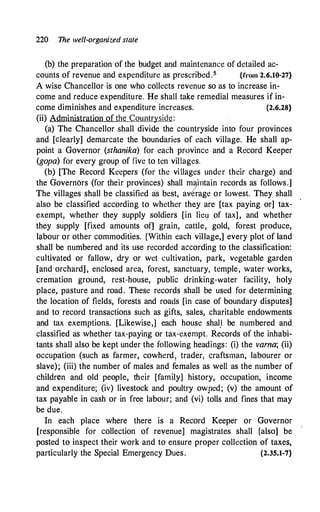 220 The well-organized state
(b) the preparation of the budget and maintenance of detailed ac-
counts of revenue and expenditure as prescribed.5 {from 2.6.10-27}
A wise Chancellor is one who collects revenue so as to increase in­
come and reduce expenditure. He shall take remedial measures if in-
come diminishes and expenditure increases. {2.6.28}
(ii) Administration of the Countryside:
(a) The Chancellor shall divide the countryside into four provinces
and [clearly] demarcate the boundaries of each village. He shall ap­
point a Governor (sthanika) for each province and a Record Keeper
(gopa) for every group of five to ten villages.
(b) [The Record Keepers (for the villages under their charge) and
the Governors (for their provinces) shall maintain records as follows.]
The villages shall be classified as best, av/rage or lowest. They shall
also be classified according to whether they are [tax paying or] tax­
exempt, whether they supply soldiers [in liey of tax] , and whether
they supply [fixed amounts of] grain, cattle, gold, forest produce,
labour or other commodities. [Within each village,] every plot of land
shall be numbered and its use recorded according to the classification:
cultivated or fallow, dry or wet cultivation, park, vegetable garden
[and orchard], enclosed area, forest, sanctuary, temple, water works,
cremation ground, rest-house, public drinking-water facility, holy
place, pasture and road. These records shall be used for determining
the location of fields, forests and roads [in case of boundary disputes]
and to record transactions such as gifts, sales, charitable endowments
and tax exemptions. [Likewise,] each house shal,I be numbered and
classified as whether tax-paying or tax-exempt. Records of the inhabi­
tants shall also be kept under the following headings: (i) the varna; (ii)
occupation (such as farmer, cowherd! trader, craftsman, labourer or
slave); (iii) the number of males and females as well as the number of
children and old people, their [family] history, occupation, i.ncome
and expenditure; (iv) livestock and poultry owped; (v) the amount of
tax payabfo in cash or in free labour; and (vi) tolls and fines that may
be due.
In each place where there is a Record Keeper or Governor
[responsible for collection of revenue] magistrates shall [also] be
posted to inspect their work and to ensure proper collection of taxes,
particularly the Special Emergency Dues. {2.35.1-7}
 