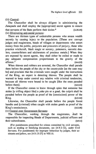 (iii) Control:
The highest level o
fficials 221
The Chancellor shall . be always diligent in administering the
Janapada and shall employ the [appropriate] secret agents to ensure
that servants of the State perform their duties·6 {2.35.15}
(iv) Eliminating anti-social persons:
There are thirteen types of undesirable persons who amass wealth
secretly by causing injury to the population. [These are: corrupt
judges and magistrates, heads of villages or departments who extort
money from the public, perjurers and procurers of perjury, those who
practice witchcraft, black magic or sorcery, poisoners, narcotic dea­
lers, counterfeiters and adulterators of precious metals.] When they
are exposed by secret agents, they shall either be exiled or made to
pay adequate compensation proportionate to the · gravity of the
offence.7 {4.4.23}
When thieves and robbers are arrested, the Chancellor shall parade
them before the people of.the city or the countryside [as the case may
be] and proclaim that the criminals were caught under the instructions
of the King, an expert in detecting · thieves. The people shall be
warned to keep under control any relative with criminal tendencies,
because all thieves were bound to be caught [like the ones paraded
before them] . {4.5.13}
If the Chancellor comes to know through spies that someone has
stolen [a trifling object like] a yoke pin or a goad, the culprit shall be
paraded before t/le people as proof of the [omniscient] power of the
King. {4.5.14}
Likewise, the Chancellor shall parade before the people forest
bandits and [criminal] tribes caught with stolen goods as proofof the
King's omniscience. {4.5.18}
(v) Control over Government Servants:
The Chancellor, working through the magistrates, Shall be
responsible for inspecting Heads of Departments, judicial _officers and
their subordinates. {4.9.1}
[For punishments prescribed for crimes committed by civil servants,
such as stealing or falsifying documents, see {4.9.2-12}, under Civil
Servants. For punishments for improper behaviour by judges, their as­
sistants andjailers, see {4.9. 13-27} in VIII.iii.
 