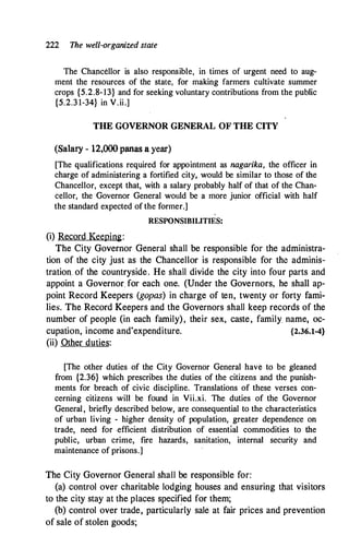 222 The well-organized state
The Chancellor is also responsible, in times of urgent need to aug­
ment the resources of the state, for making farmers cultivate summer
crops {5.2.8-13} and for seeking voluntary contributions from the public
{5.2.3 1-34} in V.ii.]
THE GOVERNOR GENERAL OF THE CITY
(Salary - 12,000 panas a year)
[The qualifications required for appointment as nagarika, the officer in
charge of administering a fortified city, would be similar to those of the
Chancellor, except that, with a salary probably half of that of the Chan­
cellor, the Governor General would be a more junior official with half
the standard expected of the former.]
RESPONSIBILITIES:
(i) Record Keeping:
The City Governor General shall be responsible for the administra­
tion of the city just as the Chancellor is responsible for the adminis­
tration. of the countryside. He shall divide the city into four parts and
appoint a Governor for each one. (Under the Governors, he shall ap­
point Record Keepers (gopas) in charge of ten, twenty or forty fami­
lies. The Record Keepers and the Governors shall keep records of the
number of people (in each family), their sex, caste, family name, oc­
cupation, income and'expenditure. {2.36.1-4}
(ii) Other duties:
[The other duties of the City Governor General have to be gleaned
from {2.36} which prescribes the duties of the citizens and the punish­
ments for breach of civic discipline. Translations of these verses con­
cerning citizens will be found in Vii.xi. The duties of the Governor
General, briefly described below, are consequential to the characteristics
of urban living - higher density of population, greater dependence on
trade, need for .efficient distribution of essential commodities to the
public, urban crime, fire hazards, sanitation, internal security and
maintenance of prisons.]
The City Governor General shall be responsible for:
(a) control over charitable lodging houses and ensuring that visitors
to the city stay at the places specified for them;
(b) control over trade, particularly sale at fair prices and prevention
of sale of stolen goods;
 