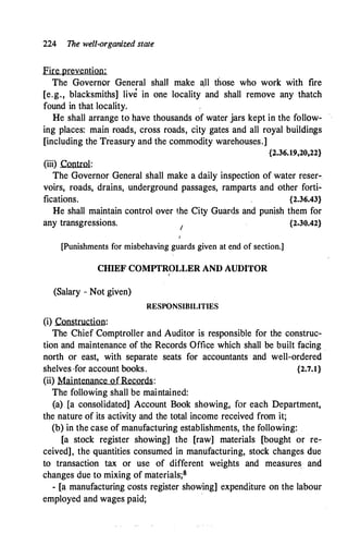 224 The wel/,organized state
Fire prevention:
The Governor General shall make a.II those who work with fire
[e.g., blacksmiths] live in one locality and shall remove any thatch
found in that locality.
He shall arrange to have thousands of water jars kept in the follow­
ing places: main roads, cross roads, city gates and all royal buildings
[including the Treasury and the commodity warehouses.]
{2.36.19,20,22}
(iii) Control:
The Governor General shall make a daily inspection of water reser­
voirs, roads, drains, underground passages, ramparts and other forti­
fications. {2.36.43}
He shall maintain control over the City Guards and punish them for
any transgressions. / {2.30.42}
[Punishments for misbehaving guards given at end of section.]
CHIEF COMPTROLLER AND AUDITOR
I
(Salary - Not given)
RESPONSIBILITIES
(i) Construction:
The Chief Comptroller and Auditor is responsible for the construc­
tion and maintenance of the Records Office which shall be built facing .
north or east, with separate seats for accountants · and well-ordered
shelves ·for account books. {2.7.1}
(ii) Maintenance ofRecords:
The following shall be maintained:
(a) [a consolidated] Account Book showing, for each Department,
the nature of its activity and the total income received from it;
(b) in the case of manufacturing establishments, the following:
[a stock register showing] the [raw] materials [bought or re­
ceived], the quantities consumed in manufacturing, stock changes due
to transaction tax or use of different weights and measures and
changes due to mixing of materials;S
- [a manufacturing costs register showing] expenditure on the labour
employed and wages paid;
 
