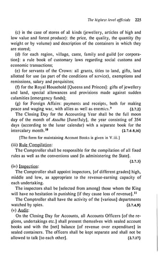T
he highesr level o
fficials 225
(c) in the case of stores of all kinds Uewellery, articles of high and
low value and forest produce): the price, the quality, the quantity (by
weight or by volume) and description of the containers in which they
are stored;
(d) for each region, village, caste, family and guild [or corpora­
tion] : a rule book of customary laws regarding social customs and
economic transactions;
(e) for servants of the Crown: all grants, titles to land, gifts, land
allotted for use (as part of the conditions of service), exemptions and
remissions, salary and perquisites;
(t) for the Royal Household [Queens and Princes] : gifts ofjewellery
and land, special allowances and provisions made against sudden
calamities [emergency funds] ;
(g) for Foreign Affairs: payments and receipts, both for making
peace and waging war, with allies as well as enemies.9 {2.7.2}
The Closing Day for the Accounting Year shall be the full moon
day of the month of Asadha [June/July], the year consisting of 354
days (according to the lunar calendar) with a separate book for the
intercalary month. 10 {2.7.6-8,16}
[The form for maintaining Account Books is given in V. iii.]
(iii) Rule Compilation:
The Comptroller shall be responsible for the compilation of all fixed
rules as well as the conventions used [in administering the State] .
{2.7.3}
(iv) Inspection:
The Comptroller shall appoint inspectors, [of different grades] high,
middle and low, as appropriate to the revenue-earning capacity of
each undertaking.
The inspectors shall be [selected from among] those whom the King
will have no hesitation in punishing [if they cause loss of revenue] .11
The Comptroller shall have the activity of the [various] departments
watched by spies. {2.7.4,9}
(v) Audit:
On the Closing Day for Accounts, all Accounts Officers [of the re­
gions, undertakings etc.] shall present themselves with sealed account
books and with the [net] balance [of revenue over expenditure] in
sealed containers. The officers shall be kept separate and shall not be
allowed to talk [to each other] . {2.7.17}
 