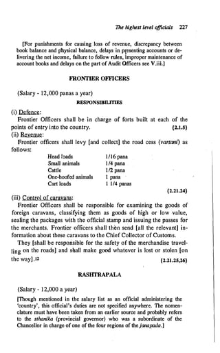 The highest level o
fficials 227
[For punishments for causing loss of revenue, discrepancy between
book balance and physical balance, delays in p�esenting accounts or de­
livering the net income, failure to follow rule�. improper maintenance of
account books and delays on the part of Audit Officers see V.iii.]
FRONTIER OFFICERS
(Salary - 12,000 panas a year)
RFSPONSIBILITIFS
(i) Defence:
Frontier Officers shall be in charge of forts built at each of the
points of entry into the country. {2.1.5}
(ii) Revenue:
Frontier officers shall levy [and collect] the road cess (vartam) as
follows:
Head bads
Small animals
Cattle
One-hoofed animals
Cart loads
(iii) Control of caravans:
1/16 pana
1/4 pana
112 pana
1 pana ·
1 1/4 panas
{2.21.24}
Frontier Officers shall be responsible for examining the goods of
foreign caravans, classifying them as goods of high or low value,
sealing the packages with the official stamp and issuing the passes for
the merchants. Frontier officers shall then send [all the relevant] in­
formation about these caravans to the Chief Collector of Customs.
They [shall be responsible for the safety of the merchandise travel­
ling on the roads] and shall make good whatever is lost or stolen [on
the way] .12 {2.21.25,26}
RASIITRAPALA
(Salary - 12,000 a year)
[Though mentioned in the salary list as an official administering the
'country', this official's duties are not specified anywhere. The nomen­
clature must have been taken from an earlier source and probably refers
to the sthanika (provincial governor) who was a subordinate of the
Chancellor in charge of one of the four regions of thejanapada.]
 