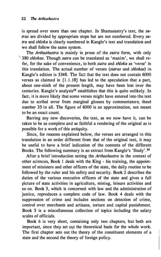 22 The Arthashastra
is spread over more than one chapter. In Shamasastry's text, the su­
tras are divided by appropriate stops but are not numbered. Every su­
tra and shloka is clearly numbered in Kangle's text and translation and
we shall follow the same system.
The Arthashastra is mainly in prose of the sutra form, with only
 380 shlokas. Though sutra can be translated as 'maxim', we shall re­
fer, for the sake of convenience, to both sutra and shloka as 'verse' in
this translation. The actual number· of verses (sutras and shlokas) in
Kangle's edition is 5348. The fact thai the text does not contain 6000
verses as claimed in {1 . 1 . 18} has led to the speculation that a part,
about one-ninth of the present length, may have been lost over the
centuries. Kangle's analysis15 establishes that this is quite unlikely. In
fact; it is more likely that some verses might have entered into the text
due to scribal error from marginal glosses by commentators; these
number 35 in all. The figure of 6000 is an approximation, not meant
to be an exact count.
Barring any new discoveries, the text, as we now have it, can be
taken to be as complete and as faithful a rendering of the original as is
possible for a work of this antiquity.
Since, for reasons explained below, the verses are arranged in this
translation in an order different from that of the original text, it may
be useful to have a brief indication of the contents of the different
Books. The following summary is an extract from Kangle's 'Study' .16
After a brief introduction setting the Arthashastra in the context of
other sciences, Book 1 deals with the King - his training, the appoint­
ment of ministers and other officers of the state, the daily routine to be
followed by the ruler and his safety and security. Book 2 describes the
duties of the various executive officers of the state and gives a full
picture of state activities in agriculture, mining, leisure activities and
so on. Book 3, which is concerned with law and the administration of
justice, reproduces a complete code of law. Book 4 deals with the
suppression of crime and includes sections on detection of crime,
control over merchants· and artisans, torture and capital punishment.
Book 5 is a miscellaneous collection of topics including the salary
scales of officials.
Book 6 is very short, containing only two chapters, but both are
important, since they set �mt the theoretical basis for the whole work.
The first chapter sets out the theory of the constituent elements of a
state and the second the theory of foreign policy.
 