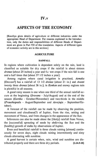 IV.v
ASPECTS OF THE ECONOMY -
[Kautilya gives details of agriculture or different industries under the
appropriate Head of Department. For reasons explained in the Introduc­
tion, only the duties and responsibilities of different Heads of Depart­
ment are given in Part VII of this translation. Aspects of different types
of economic activity are in this section.]
AGRICULTURE
RAINFALL
In regions where cultivation is dependant solely on the rain, land is
classified as suitable for dry crops if the rainfall is about sixteen
dronas [about 25 inches] a year and fc; wet crops if the rain fall is one
and a half times that [about 37 1 /2 inches a year] .
Among regions where canal irrig�tion is practised, Asmaka
[Deccan?] has a rainfall of 13 1 /2 dronas [about 2 1 in.] and Avanti
twenty three dronas [about 36 in.]; in Konkan and snowy regions rain
is plentiful in all seasons.
A good rainy season is one when one third of the annual rainfall oc­
curs at the beginning (Sravana - July/August) and at the end of the
season (Kartika - October/November) and two-thirds in the middle
(Praushtapada - August/September and Asvayuja . - September/Oc­
tober).
A forecast of the rainfall can be made by observing the position,
movement and cloudiness(?) of Jupiter, from the rise, setting and
movement of Venus, and from changes in the appearance of the Sun.
Inferences can also be made about the [likely] rainfall from Venus,
the [successful] sprouting of seeds by observing the Sun and the
[healthy] growth of stalks by observations of Jupiter.
Even and beneficial rainfall is three clouds raining [almost] contin­
uously for seven days, eight clouds raining intermittently and sixty
clouds alternating with sunshine.
A good harvest is certain when, rain, wind and sunshine are dis-
tributed properly and there are three dry periods. {2.24.5-10}
 