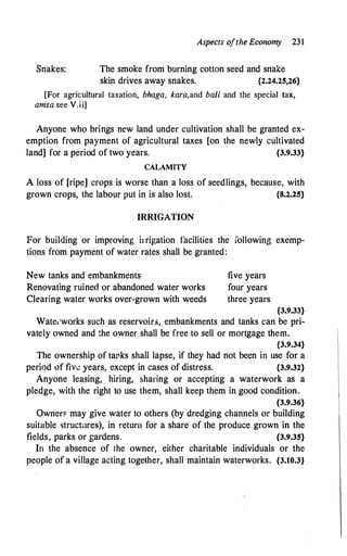 Snakes:
Aspects ofthe Economy 231
The smoke from burning cotton seed and snake
skin drives away snakes. {2.24.25,26}
[For agricultural taxation, bhaga, kara,and bali and the special tax,
amsa see V.ii]
Anyone who brings new land under cultivation shall be granted ex­
emption from payment of agricultural taxes [on the newly cultivated
land] for a period of two years. {3.9.33}
CALAMITY
A loss of [ripe] crops is worse than a loss of seedlings, because, with
grown crops, the labour put in is also lost. {8.2.25}
. IRRIGATION
For building or improving ii rigation facilities the lollowing exemp­
tions from payment of water rates shall be granted:
New tanks and embankments
Renovating ruined or abandoned water works
Clearing water works over-grown with weeds
five years
four years
three years
{3.9.33}
Wate1·works such as reservoir-3, embankments and tanks can be pri­
vately owned and �he owner shall be free to sell or mortgage them.
{3.9.34}
The ownership of taPks shall lapse, if they had not been in use for a
period of fiw years, except in cases of distress. {3.9.32}
Anyone leasing, hiring, sharing or accepting a waterwork as a
pledge, with the right to use them, shall keep them in good condition.
{3.9.36}
Owner11 may give water to others (by dredging channels or building
suitable structlres), in return for a share of the produce grown in the
fields, parks or gardens. {3.9.35}
In the absence of the owner, either charitable individuals or the
people of a village acting together, shall maintain waterworks. {3.10.3}
 