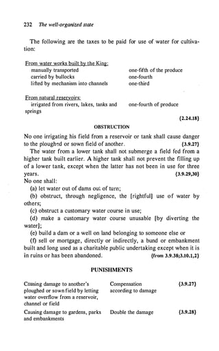 232 The well-organized state
The following are the taxes to be paid for use of water for cultiva­
tion:
From water works built by the King:
manually transported
carried by bullocks
one-fifth of the produce
one-fourth
lifted by mechanism into channels
From natural reservoirs:
irrigated from rivers, lakes, tanks and
springs
one-third
one-fourth of produce
OBSTRUCTION
{2.24.18}
No one irrigating his field from a reservoir or tank shall cause danger
to the plough�d or sown field of another. {3.9.27}
The· water from a lower tank shall not submerge a field fed from a
higher tank built earlier. A higher tank shall not prevent the f:lling up
of a lower tank, except when the latter has not been in use for three
years. {3.9.29,30}
No one shall:
(a) let water out of dams out of tum;
(b) obstruct, through negligence, the [rightful] use of water by
others;
(c) obstruct a customary water course in use;
(d) .make a customary water course unusable [by diverting the
water] ;
(e) build a dam or a well on land belonging to someone else or
(f) sell or mortgage, directly or indirectly, a bund or embankment
built and long used as a charitable public undertaking except when it is
in ruins or has been abandoned. {from 3.9.38;3.10.l,2}
PUNISHMENTS
C:msing damage to another's
ploughed or sown field by letting
water overflow from a reservoir,
channel or field
Causing damage to gardens, parks
and embankments
Compensation
according to damage
Double the damage
{3.9.27}
{3.9.28}
 