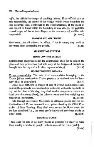 236 The well-organized state
rajju, ,the official in charge of catching thieves. If no official can be
held responsible, the people of the village (within whose boundary the
loss occurred) shall contribute to the reimbursement. If the place of
loss cannot be fixed within the boundary of any village, the gopa(the
record keeper of five or ten villages, as the case may be) shall be held
responsible. {4.13:9-12}
TRADERS AND MERCHtNTS
Merchants. . .are all thieves, in effect, if not in name; they shall be
prevented from oppressing the people. {4.1.65}
MARKETING SYSTEM
TRADECONTROL SYSTEM
Commodities and products [of the countryside] shall not be sold in the
places of their production [but sold only at the designated markets or
brought into the city and sold after payment of duty]. {2.22.9}
GOODS PRODUCED LOCALLY
Crown commodities: The sale of all commodities belonging to the
Crown [either produced on Crown property or received into the Trea­
sury] shall be centralised. {2.16.4}
Direct sale: Officers in charge of sale of Crown commodities shall
deposit the proceeds in a wooden box with a lid with only one hole on
top. At the close of the day, they shall render complete accounts and
hand over the money [box], the balance stocks and their weighing and
measuring instruments. {2.16.14-16}
Sale throu�h merchants: Merchants in different places may be au­
thorised to sell Crown commodities at prices fixed by the Chief Con­
troller of State Trading. They shall compensate the Government for
the loss sustained [i.e., the extra profit that would have been made on
direct sale] . {2.16.8,9}
IMPORTED GOODS
These shall be sold in as many places as possible [in order to make
them readily available to people in the towns and the countryside].
{2.16.4}
 